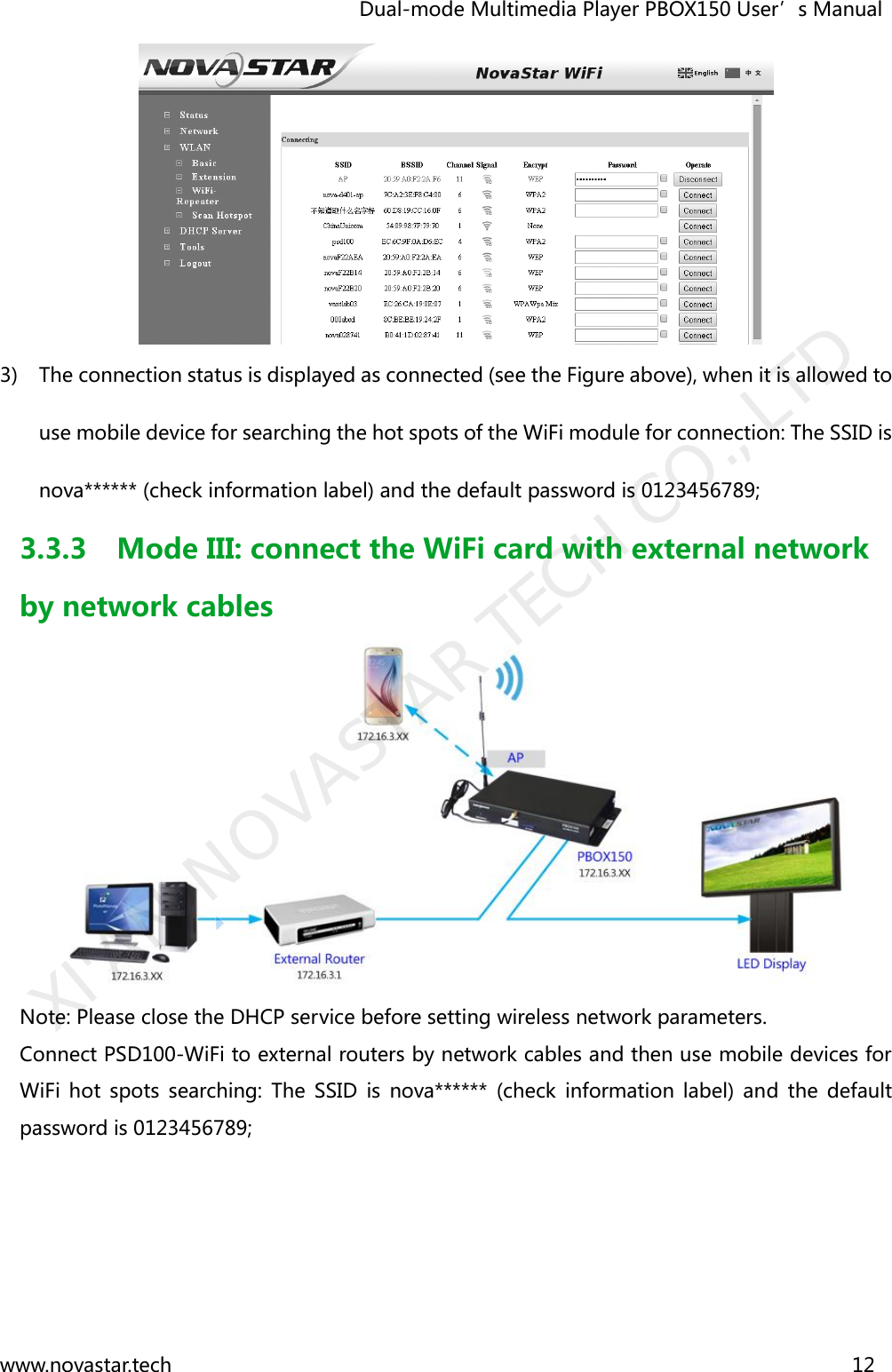                                   Dual-mode Multimedia Player PBOX150 User’s Manual www.novastar.tech                                                                      12   3) The connection status is displayed as connected (see the Figure above), when it is allowed to use mobile device for searching the hot spots of the WiFi module for connection: The SSID is nova****** (check information label) and the default password is 0123456789; 3.3.3 Mode III: connect the WiFi card with external network by network cables  Note: Please close the DHCP service before setting wireless network parameters.   Connect PSD100-WiFi to external routers by network cables and then use mobile devices for WiFi  hot  spots  searching:  The  SSID  is  nova******  (check  information  label)  and  the  default password is 0123456789;   XI&apos;AN NOVASTAR TECH CO., LTD