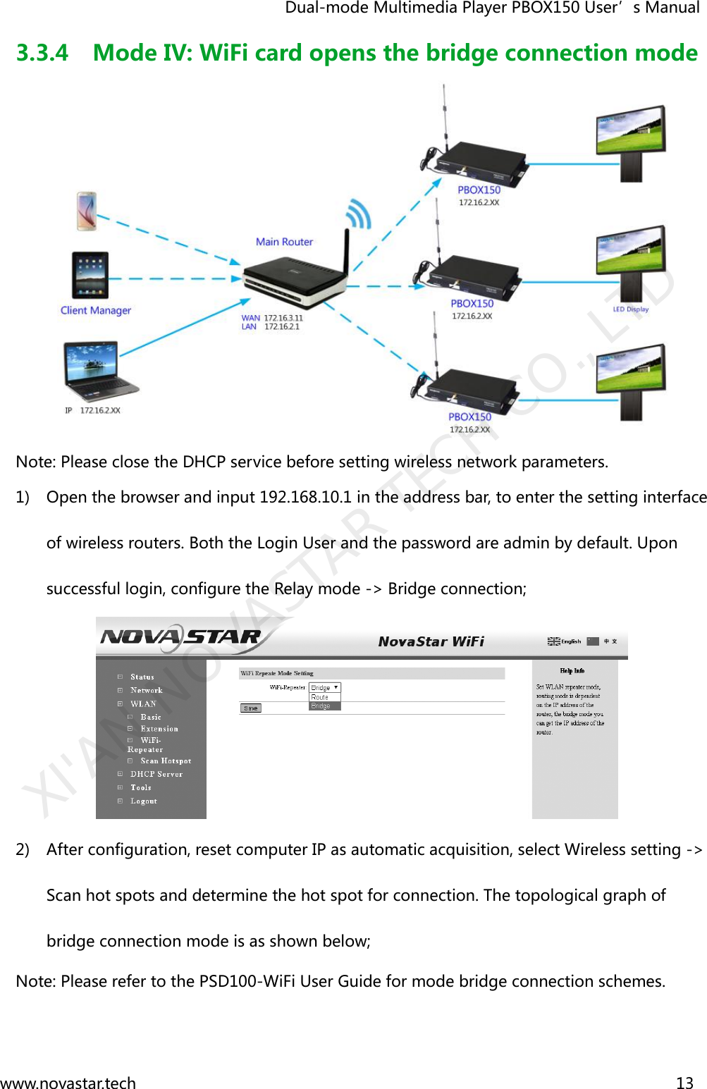                                   Dual-mode Multimedia Player PBOX150 User’s Manual www.novastar.tech                                                                      13  3.3.4 Mode IV: WiFi card opens the bridge connection mode  Note: Please close the DHCP service before setting wireless network parameters. 1) Open the browser and input 192.168.10.1 in the address bar, to enter the setting interface of wireless routers. Both the Login User and the password are admin by default. Upon successful login, configure the Relay mode -&gt; Bridge connection;    2) After configuration, reset computer IP as automatic acquisition, select Wireless setting -&gt; Scan hot spots and determine the hot spot for connection. The topological graph of bridge connection mode is as shown below;   Note: Please refer to the PSD100-WiFi User Guide for mode bridge connection schemes. XI&apos;AN NOVASTAR TECH CO., LTD