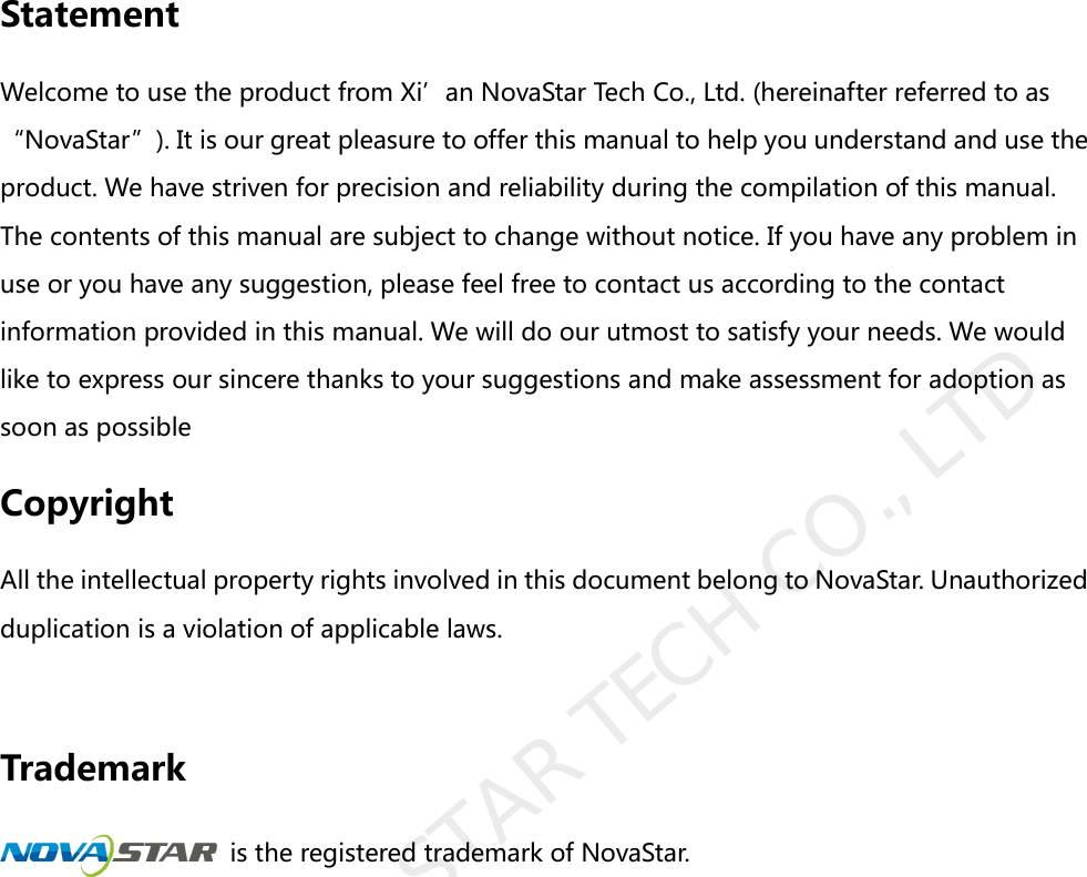                Statement Welcome to use the product from Xi’an NovaStar Tech Co., Ltd. (hereinafter referred to as “NovaStar”). It is our great pleasure to offer this manual to help you understand and use the product. We have striven for precision and reliability during the compilation of this manual. The contents of this manual are subject to change without notice. If you have any problem in use or you have any suggestion, please feel free to contact us according to the contact information provided in this manual. We will do our utmost to satisfy your needs. We would like to express our sincere thanks to your suggestions and make assessment for adoption as soon as possible Copyright All the intellectual property rights involved in this document belong to NovaStar. Unauthorized duplication is a violation of applicable laws.    Trademark  is the registered trademark of NovaStar.              XI&apos;AN NOVASTAR TECH CO., LTD