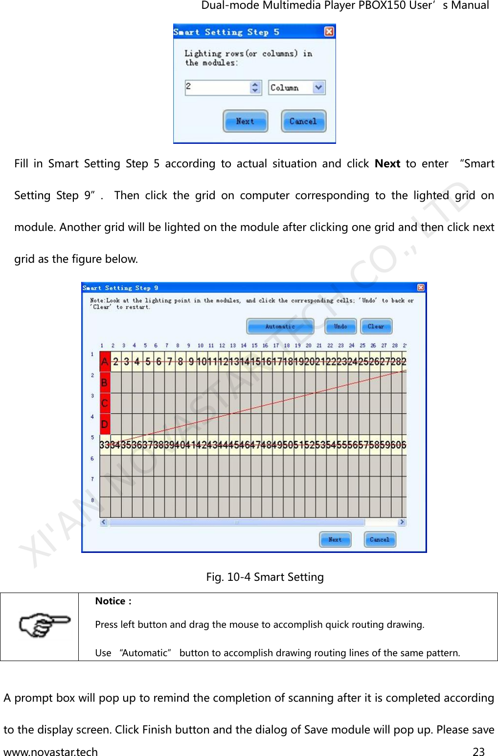                                   Dual-mode Multimedia Player PBOX150 User’s Manual www.novastar.tech                                                                      23   Fill  in  Smart  Setting  Step  5  according  to  actual  situation  and  click  Next to  enter  “Smart Setting  Step  9”.    Then  click  the  grid  on  computer  corresponding  to  the  lighted  grid  on module. Another grid will be lighted on the module after clicking one grid and then click next grid as the figure below.  Fig. 10-4 Smart Setting  Notice： Press left button and drag the mouse to accomplish quick routing drawing. Use “Automatic” button to accomplish drawing routing lines of the same pattern.  A prompt box will pop up to remind the completion of scanning after it is completed according to the display screen. Click Finish button and the dialog of Save module will pop up. Please save XI&apos;AN NOVASTAR TECH CO., LTD