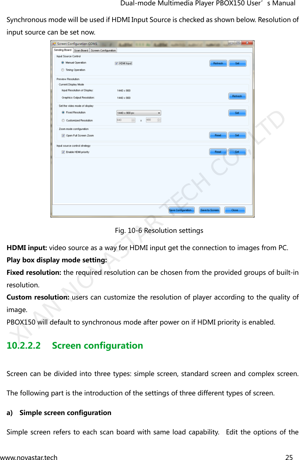                                   Dual-mode Multimedia Player PBOX150 User’s Manual www.novastar.tech                                                                      25  Synchronous mode will be used if HDMI Input Source is checked as shown below. Resolution of input source can be set now.  Fig. 10-6 Resolution settings HDMI input: video source as a way for HDMI input get the connection to images from PC.     Play box display mode setting: Fixed resolution: the required resolution can be chosen from the provided groups of built-in resolution. Custom resolution: users can customize the resolution of player according to the quality of image.        PBOX150 will default to synchronous mode after power on if HDMI priority is enabled. 10.2.2.2 Screen configuration Screen can be divided into three types: simple screen, standard screen and complex screen. The following part is the introduction of the settings of three different types of screen. a) Simple screen configuration Simple screen refers to each scan board with same load capability.    Edit the options of the XI&apos;AN NOVASTAR TECH CO., LTD