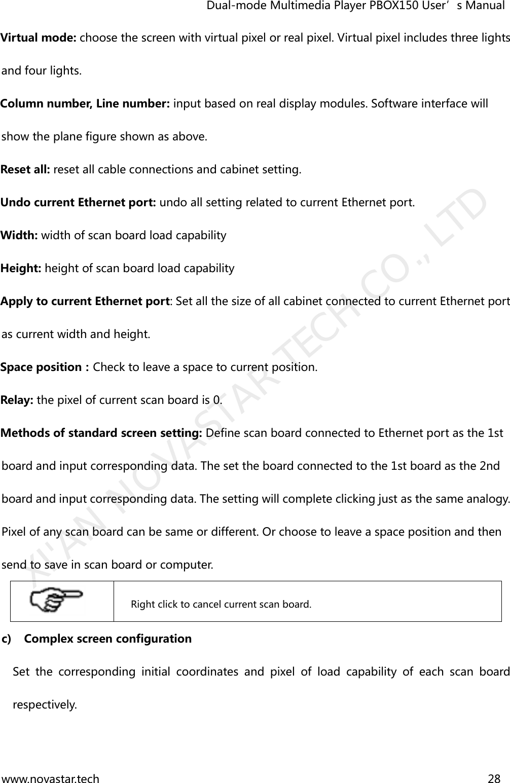                                   Dual-mode Multimedia Player PBOX150 User’s Manual www.novastar.tech                                                                      28  Virtual mode: choose the screen with virtual pixel or real pixel. Virtual pixel includes three lights and four lights. Column number, Line number: input based on real display modules. Software interface will show the plane figure shown as above.     Reset all: reset all cable connections and cabinet setting. Undo current Ethernet port: undo all setting related to current Ethernet port. Width: width of scan board load capability Height: height of scan board load capability Apply to current Ethernet port: Set all the size of all cabinet connected to current Ethernet port as current width and height.   Space position：Check to leave a space to current position. Relay: the pixel of current scan board is 0. Methods of standard screen setting: Define scan board connected to Ethernet port as the 1st board and input corresponding data. The set the board connected to the 1st board as the 2nd board and input corresponding data. The setting will complete clicking just as the same analogy. Pixel of any scan board can be same or different. Or choose to leave a space position and then send to save in scan board or computer.           Right click to cancel current scan board. c) Complex screen configuration Set  the  corresponding  initial  coordinates  and  pixel  of  load  capability  of  each  scan  board respectively. XI&apos;AN NOVASTAR TECH CO., LTD