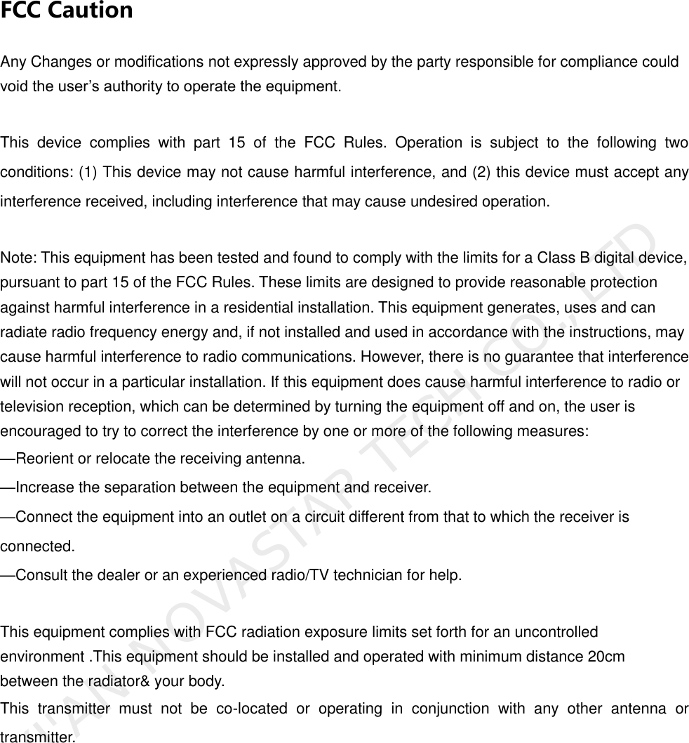                FCC Caution Any Changes or modifications not expressly approved by the party responsible for compliance could void the user’s authority to operate the equipment.    This  device  complies  with  part  15  of  the  FCC  Rules.  Operation  is  subject  to  the  following  two conditions: (1) This device may not cause harmful interference, and (2) this device must accept any interference received, including interference that may cause undesired operation.  Note: This equipment has been tested and found to comply with the limits for a Class B digital device, pursuant to part 15 of the FCC Rules. These limits are designed to provide reasonable protection against harmful interference in a residential installation. This equipment generates, uses and can radiate radio frequency energy and, if not installed and used in accordance with the instructions, may cause harmful interference to radio communications. However, there is no guarantee that interference will not occur in a particular installation. If this equipment does cause harmful interference to radio or television reception, which can be determined by turning the equipment off and on, the user is encouraged to try to correct the interference by one or more of the following measures:     —Reorient or relocate the receiving antenna.     —Increase the separation between the equipment and receiver.     —Connect the equipment into an outlet on a circuit different from that to which the receiver is connected.     —Consult the dealer or an experienced radio/TV technician for help.      This equipment complies with FCC radiation exposure limits set forth for an uncontrolled environment .This equipment should be installed and operated with minimum distance 20cm between the radiator&amp; your body.     This  transmitter  must  not  be  co-located  or  operating  in  conjunction  with  any  other  antenna  or transmitter.     XI&apos;AN NOVASTAR TECH CO., LTD