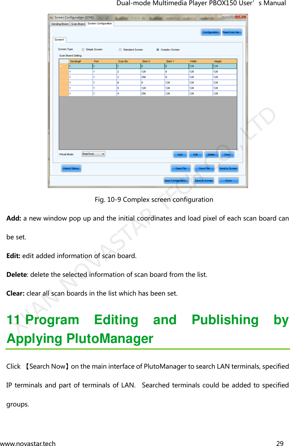                                   Dual-mode Multimedia Player PBOX150 User’s Manual www.novastar.tech                                                                      29   Fig. 10-9 Complex screen configuration Add: a new window pop up and the initial coordinates and load pixel of each scan board can be set. Edit: edit added information of scan board. Delete: delete the selected information of scan board from the list. Clear: clear all scan boards in the list which has been set.   11 Program  Editing  and  Publishing  by Applying PlutoManager Click 【Search Now】on the main interface of PlutoManager to search LAN terminals, specified IP terminals and part of terminals of LAN.    Searched terminals could be added to specified groups. XI&apos;AN NOVASTAR TECH CO., LTD