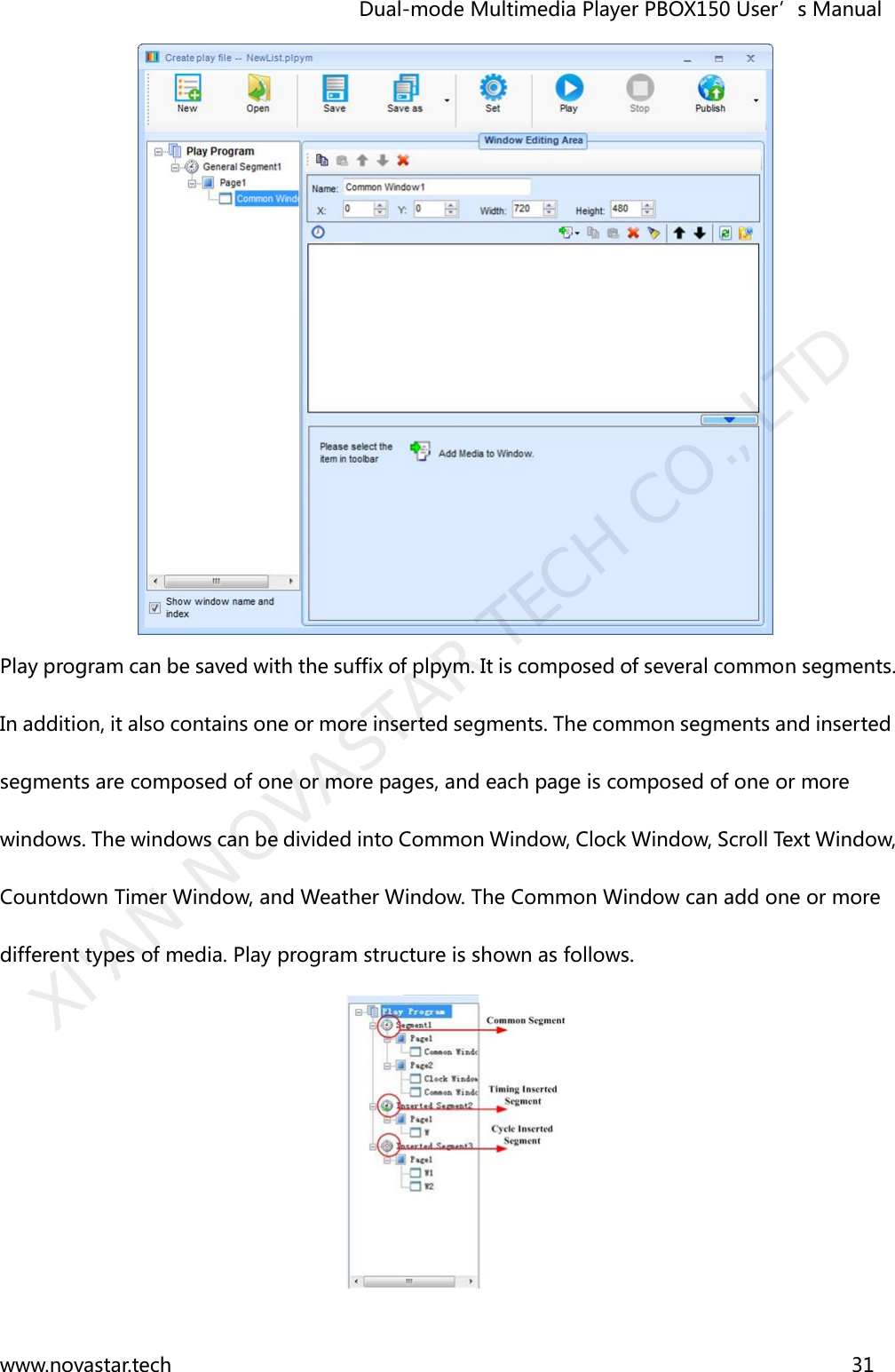                                   Dual-mode Multimedia Player PBOX150 User’s Manual www.novastar.tech                                                                      31   Play program can be saved with the suffix of plpym. It is composed of several common segments. In addition, it also contains one or more inserted segments. The common segments and inserted segments are composed of one or more pages, and each page is composed of one or more windows. The windows can be divided into Common Window, Clock Window, Scroll Text Window, Countdown Timer Window, and Weather Window. The Common Window can add one or more different types of media. Play program structure is shown as follows.  XI&apos;AN NOVASTAR TECH CO., LTD