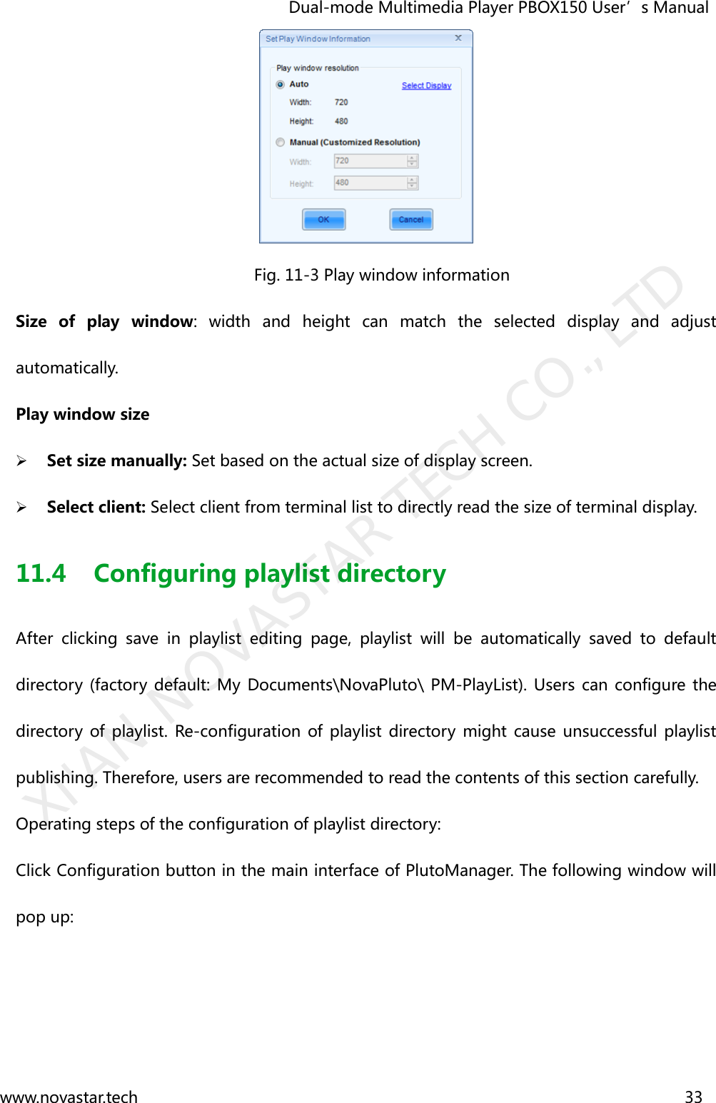                                   Dual-mode Multimedia Player PBOX150 User’s Manual www.novastar.tech                                                                      33   Fig. 11-3 Play window information Size  of  play  window:  width  and  height  can  match  the  selected  display  and  adjust automatically. Play window size  Set size manually: Set based on the actual size of display screen.  Select client: Select client from terminal list to directly read the size of terminal display. 11.4 Configuring playlist directory After  clicking  save  in  playlist  editing  page,  playlist  will  be  automatically  saved  to  default directory  (factory  default: My Documents\NovaPluto\ PM-PlayList). Users can configure the directory  of playlist.  Re-configuration  of  playlist directory  might  cause unsuccessful playlist publishing. Therefore, users are recommended to read the contents of this section carefully. Operating steps of the configuration of playlist directory:   Click Configuration button in the main interface of PlutoManager. The following window will pop up:   XI&apos;AN NOVASTAR TECH CO., LTD