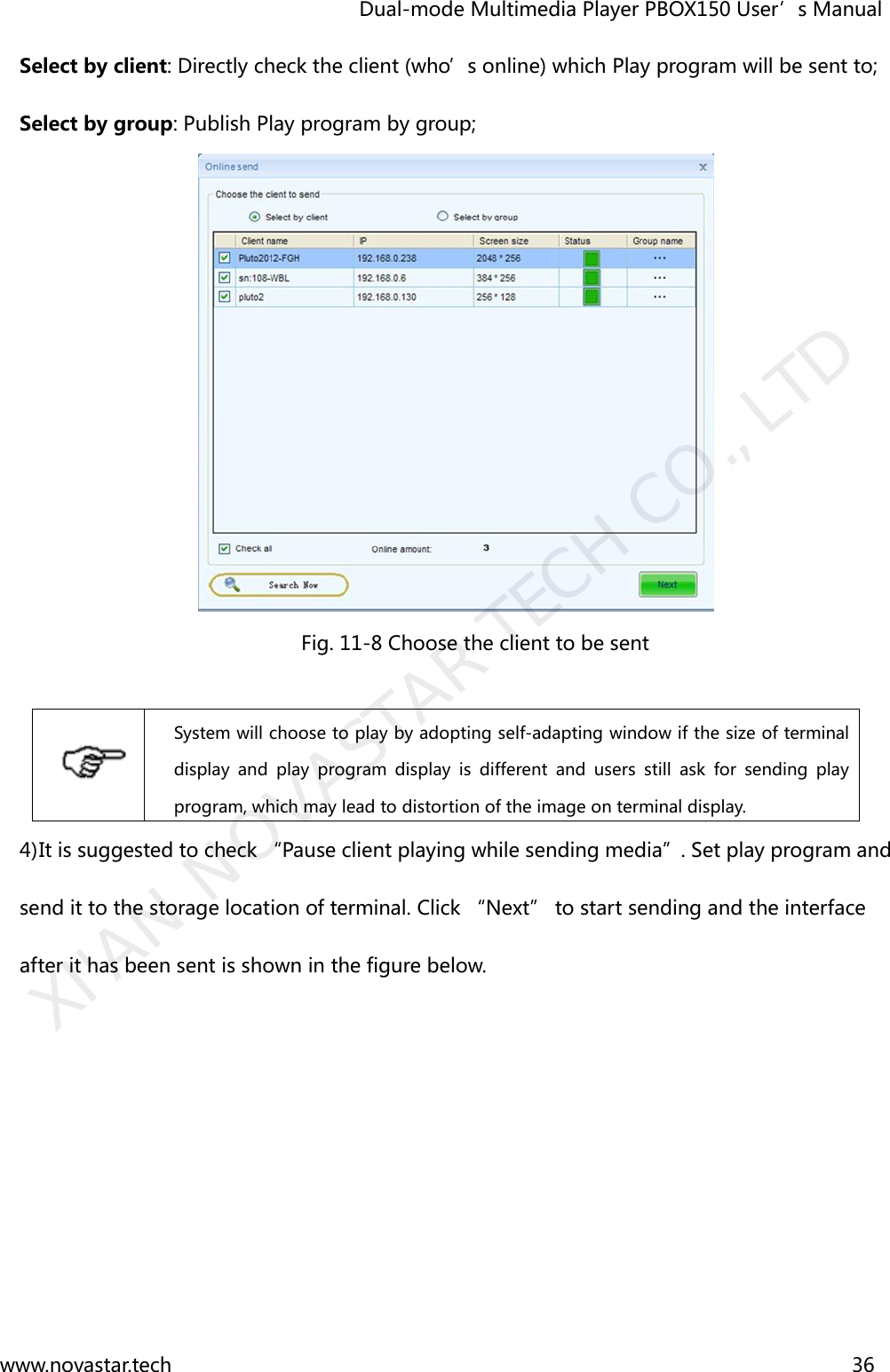                                   Dual-mode Multimedia Player PBOX150 User’s Manual www.novastar.tech                                                                      36  Select by client: Directly check the client (who’s online) which Play program will be sent to;   Select by group: Publish Play program by group;    Fig. 11-8 Choose the client to be sent   System will choose to play by adopting self-adapting window if the size of terminal display  and  play  program  display  is  different  and  users  still  ask  for  sending  play program, which may lead to distortion of the image on terminal display. 4) It is suggested to check “Pause client playing while sending media”. Set play program and send it to the storage location of terminal. Click “Next” to start sending and the interface after it has been sent is shown in the figure below. XI&apos;AN NOVASTAR TECH CO., LTD