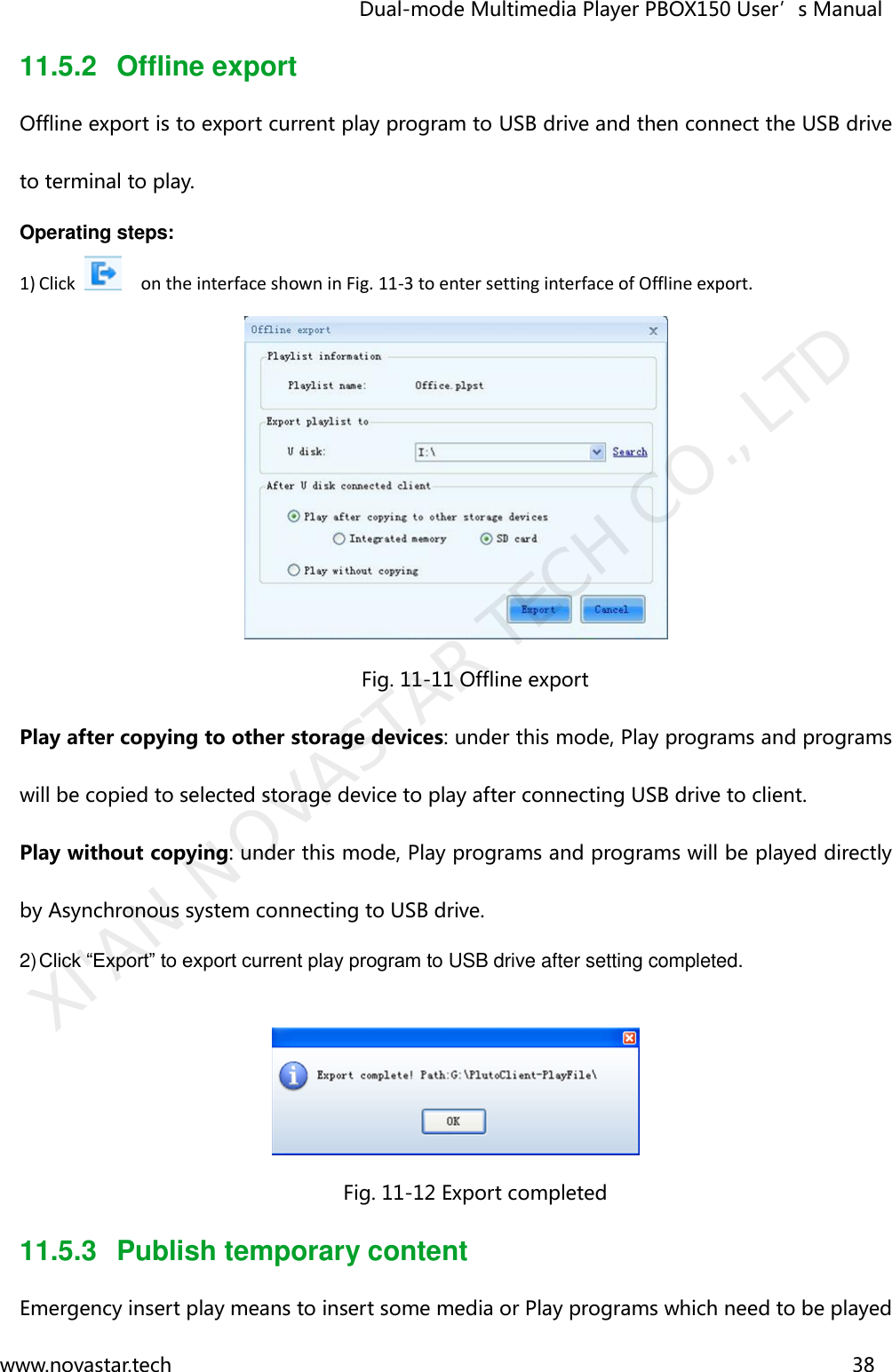                                   Dual-mode Multimedia Player PBOX150 User’s Manual www.novastar.tech                                                                      38  11.5.2  Offline export Offline export is to export current play program to USB drive and then connect the USB drive to terminal to play. Operating steps: 1) Click    on the interface shown in Fig. 11-3 to enter setting interface of Offline export.  Fig. 11-11 Offline export Play after copying to other storage devices: under this mode, Play programs and programs will be copied to selected storage device to play after connecting USB drive to client. Play without copying: under this mode, Play programs and programs will be played directly by Asynchronous system connecting to USB drive. 2) Click “Export” to export current play program to USB drive after setting completed.   Fig. 11-12 Export completed 11.5.3  Publish temporary content Emergency insert play means to insert some media or Play programs which need to be played XI&apos;AN NOVASTAR TECH CO., LTD