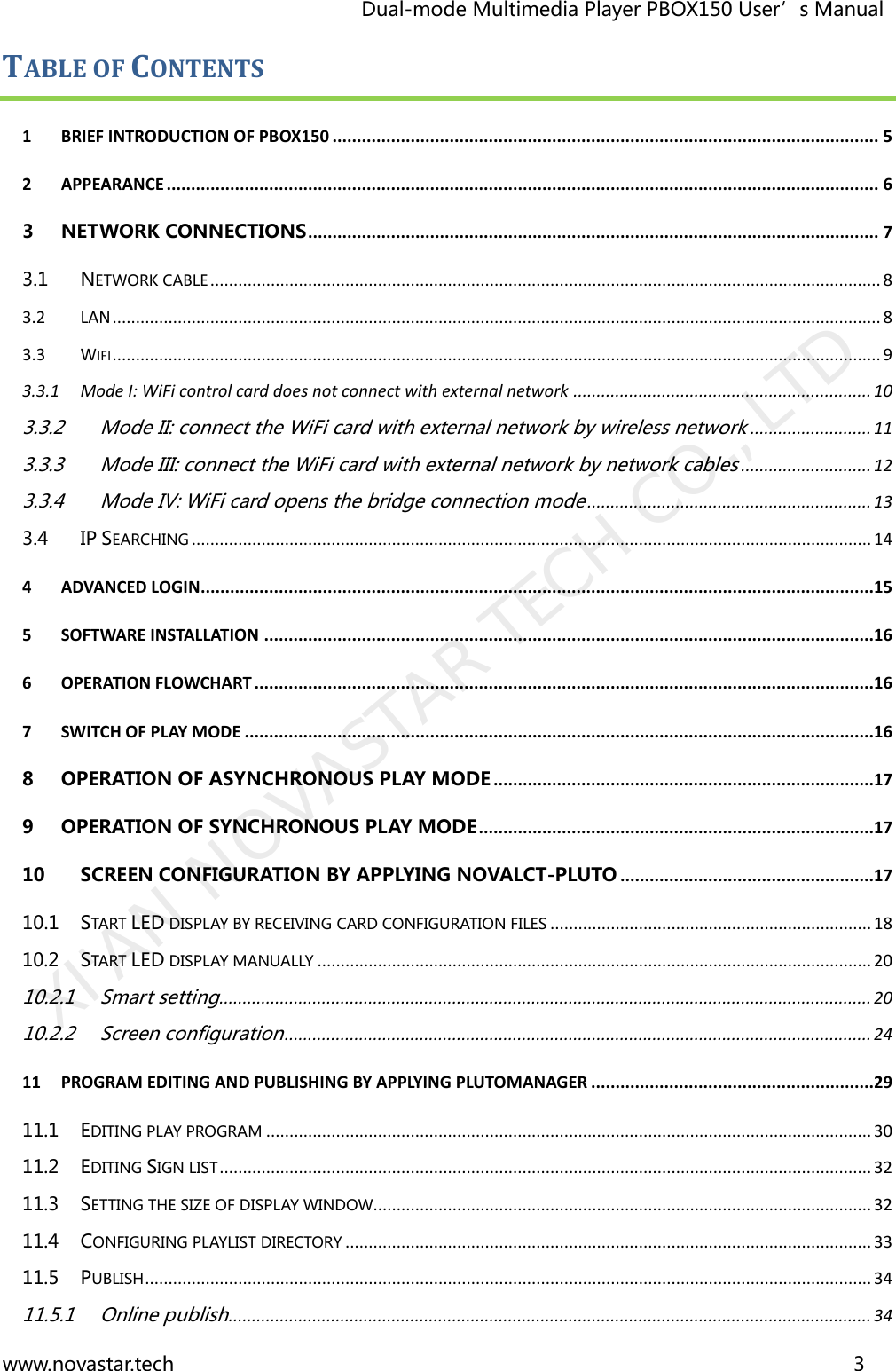                                   Dual-mode Multimedia Player PBOX150 User’s Manual www.novastar.tech                                                                      3  TABLE OF CONTENTS 1 BRIEF INTRODUCTION OF PBOX150 ................................................................................................................ 5 2 APPEARANCE .................................................................................................................................................. 6 3 NETWORK CONNECTIONS ..................................................................................................................... 7 3.1 NETWORK CABLE ................................................................................................................................................ 8 3.2 LAN ..................................................................................................................................................................... 8 3.3 WIFI ..................................................................................................................................................................... 9 3.3.1 Mode I: WiFi control card does not connect with external network ................................................................ 10 3.3.2 Mode II: connect the WiFi card with external network by wireless network .......................... 11 3.3.3 Mode III: connect the WiFi card with external network by network cables ............................ 12 3.3.4 Mode IV: WiFi card opens the bridge connection mode ............................................................. 13 3.4 IP SEARCHING .................................................................................................................................................. 14 4 ADVANCED LOGIN..........................................................................................................................................15 5 SOFTWARE INSTALLATION .............................................................................................................................16 6 OPERATION FLOWCHART ...............................................................................................................................16 7 SWITCH OF PLAY MODE .................................................................................................................................16 8 OPERATION OF ASYNCHRONOUS PLAY MODE ..............................................................................17 9 OPERATION OF SYNCHRONOUS PLAY MODE .................................................................................17 10 SCREEN CONFIGURATION BY APPLYING NOVALCT-PLUTO ....................................................17 10.1 START LED DISPLAY BY RECEIVING CARD CONFIGURATION FILES ..................................................................... 18 10.2 START LED DISPLAY MANUALLY ....................................................................................................................... 20 10.2.1 Smart setting ............................................................................................................................................ 20 10.2.2 Screen configuration .............................................................................................................................. 24 11 PROGRAM EDITING AND PUBLISHING BY APPLYING PLUTOMANAGER ..........................................................29 11.1 EDITING PLAY PROGRAM .................................................................................................................................. 30 11.2 EDITING SIGN LIST ............................................................................................................................................ 32 11.3 SETTING THE SIZE OF DISPLAY WINDOW........................................................................................................... 32 11.4 CONFIGURING PLAYLIST DIRECTORY ................................................................................................................. 33 11.5 PUBLISH ............................................................................................................................................................ 34 11.5.1 Online publish .......................................................................................................................................... 34 XI&apos;AN NOVASTAR TECH CO., LTD