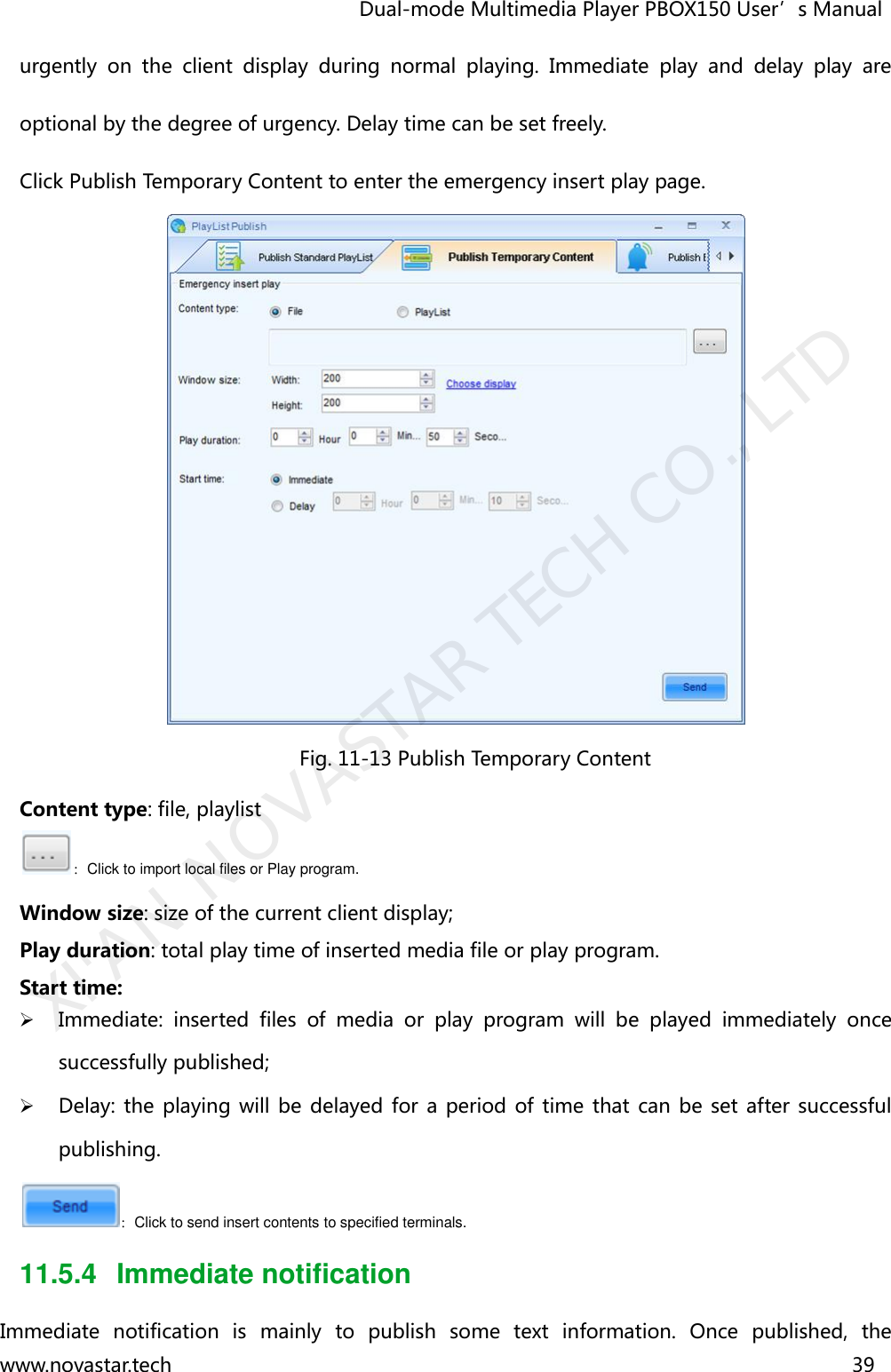                                   Dual-mode Multimedia Player PBOX150 User’s Manual www.novastar.tech                                                                      39  urgently  on  the  client  display  during  normal  playing.  Immediate  play  and  delay  play  are optional by the degree of urgency. Delay time can be set freely.   Click Publish Temporary Content to enter the emergency insert play page.  Fig. 11-13 Publish Temporary Content Content type: file, playlist   ：Click to import local files or Play program. Window size: size of the current client display;  Play duration: total play time of inserted media file or play program. Start time:    Immediate:  inserted  files  of  media  or  play  program  will  be  played  immediately  once successfully published;    Delay: the playing  will be delayed for a period  of  time that can be set  after successful publishing. ：Click to send insert contents to specified terminals. 11.5.4  Immediate notification Immediate  notification  is  mainly  to  publish  some  text  information.  Once  published,  the XI&apos;AN NOVASTAR TECH CO., LTD