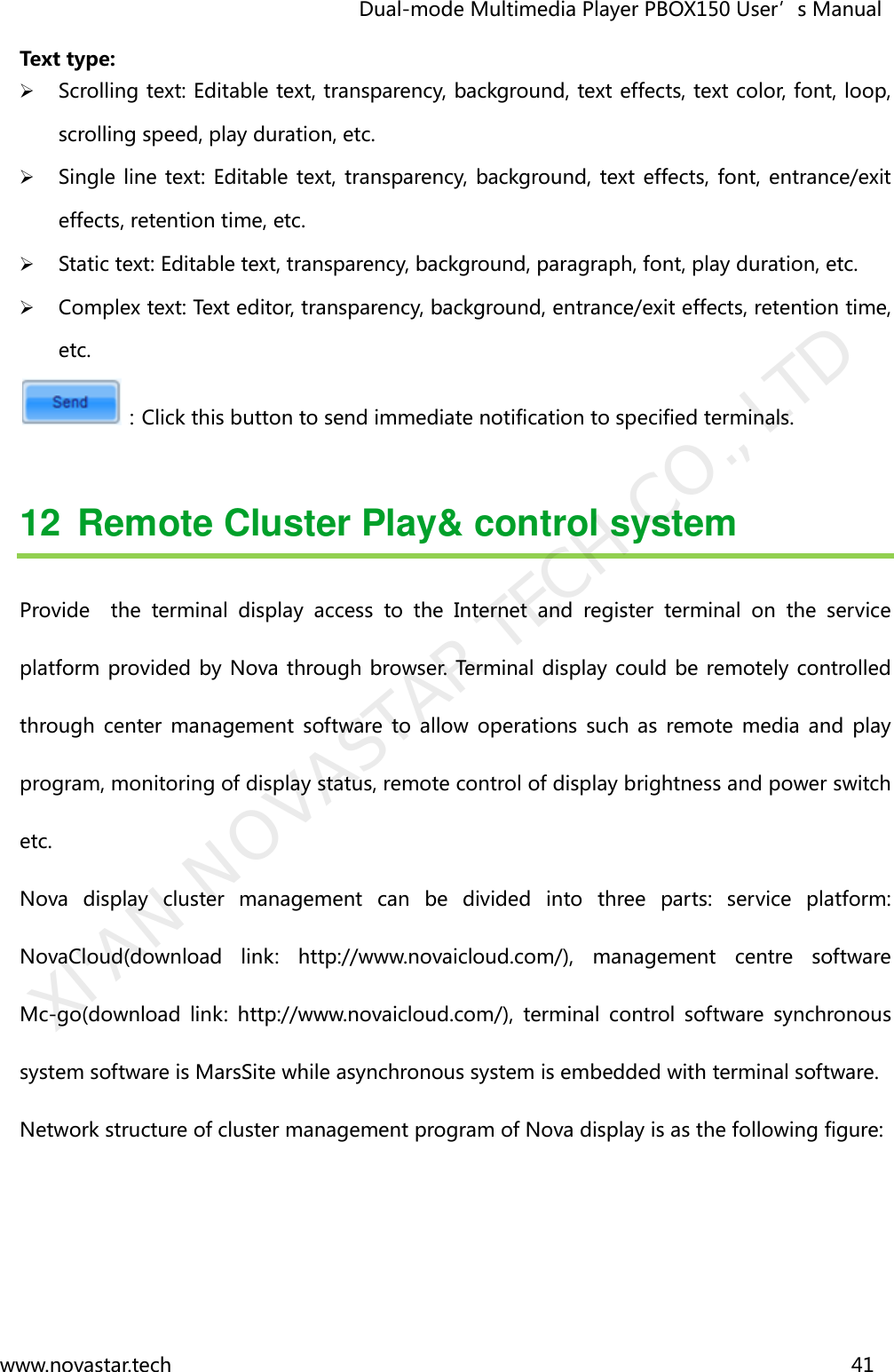                                   Dual-mode Multimedia Player PBOX150 User’s Manual www.novastar.tech                                                                      41  Text type:    Scrolling text: Editable text, transparency, background, text effects, text color, font, loop, scrolling speed, play duration, etc.    Single line text: Editable text, transparency, background,  text effects, font, entrance/exit effects, retention time, etc.    Static text: Editable text, transparency, background, paragraph, font, play duration, etc.    Complex text: Text editor, transparency, background, entrance/exit effects, retention time, etc.   ：Click this button to send immediate notification to specified terminals.  12  Remote Cluster Play&amp; control system Provide    the  terminal  display  access  to  the  Internet  and  register  terminal  on  the  service platform provided by Nova through browser.  Terminal display could be remotely controlled through  center  management  software  to  allow  operations  such  as  remote  media  and  play program, monitoring of display status, remote control of display brightness and power switch etc.   Nova  display  cluster  management  can  be  divided  into  three  parts:  service  platform: NovaCloud(download  link:  http://www.novaicloud.com/),  management  centre  software Mc-go(download  link:  http://www.novaicloud.com/),  terminal  control  software  synchronous system software is MarsSite while asynchronous system is embedded with terminal software. Network structure of cluster management program of Nova display is as the following figure:     XI&apos;AN NOVASTAR TECH CO., LTD