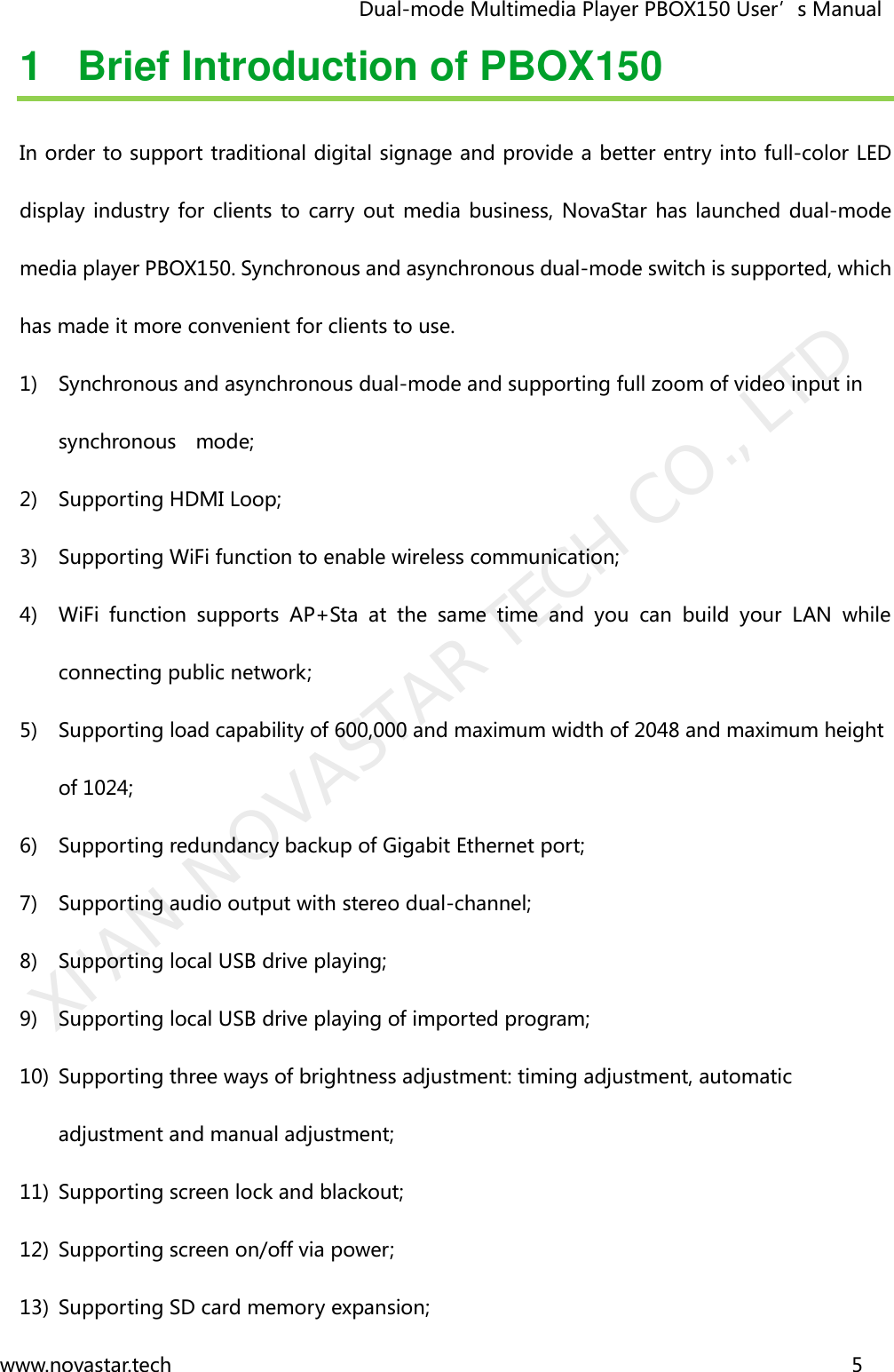                                   Dual-mode Multimedia Player PBOX150 User’s Manual www.novastar.tech                                                                      5  1  Brief Introduction of PBOX150 In order to support traditional digital signage and provide a better entry into full-color LED display industry for clients  to carry  out  media business, NovaStar  has launched  dual-mode media player PBOX150. Synchronous and asynchronous dual-mode switch is supported, which has made it more convenient for clients to use. 1) Synchronous and asynchronous dual-mode and supporting full zoom of video input in   synchronous    mode; 2) Supporting HDMI Loop; 3) Supporting WiFi function to enable wireless communication; 4) WiFi  function  supports  AP+Sta  at  the  same  time  and  you  can  build  your  LAN  while connecting public network; 5) Supporting load capability of 600,000 and maximum width of 2048 and maximum height of 1024; 6) Supporting redundancy backup of Gigabit Ethernet port; 7) Supporting audio output with stereo dual-channel; 8) Supporting local USB drive playing; 9) Supporting local USB drive playing of imported program; 10) Supporting three ways of brightness adjustment: timing adjustment, automatic adjustment and manual adjustment; 11) Supporting screen lock and blackout; 12) Supporting screen on/off via power; 13) Supporting SD card memory expansion; XI&apos;AN NOVASTAR TECH CO., LTD
