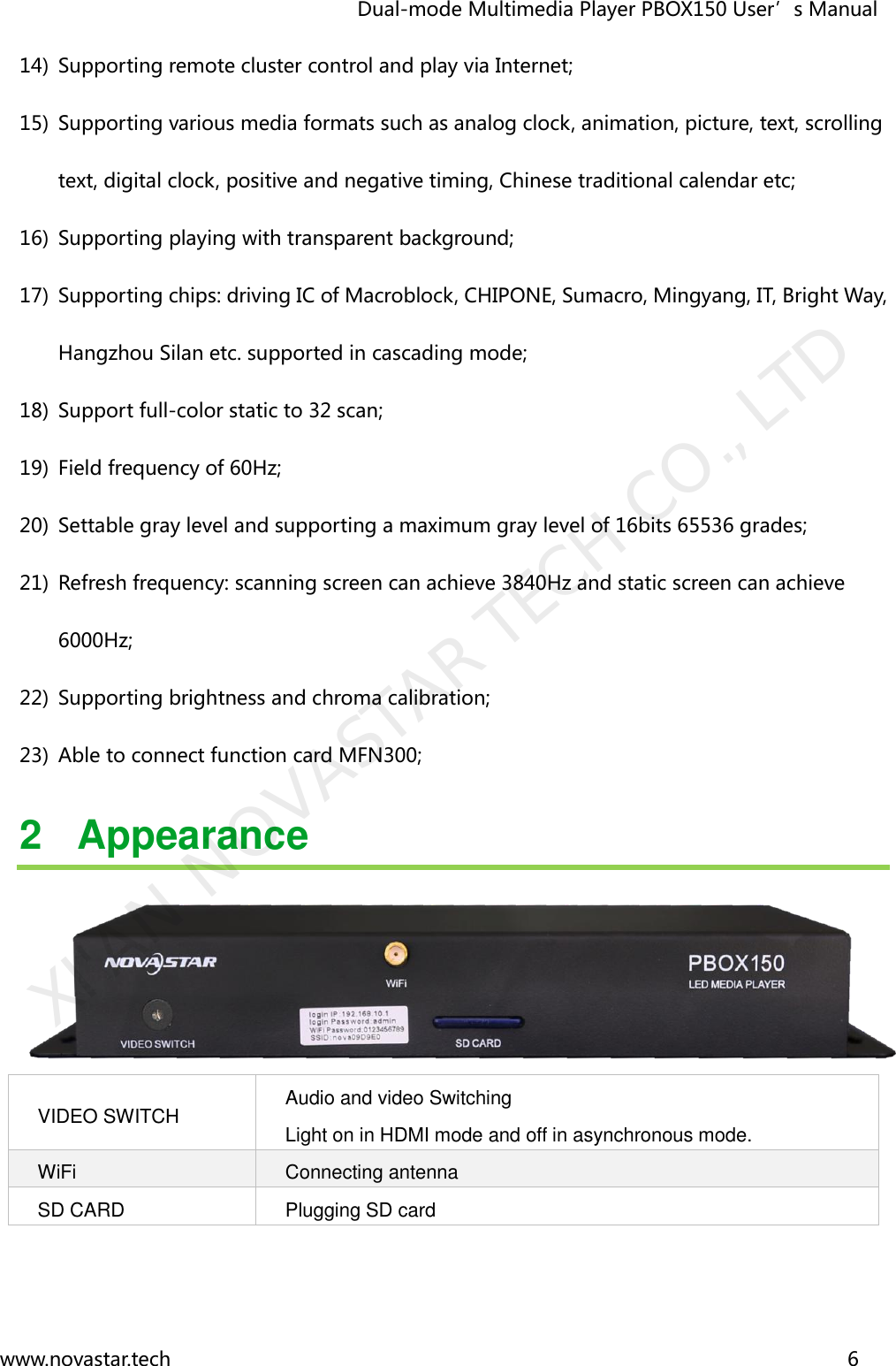                                   Dual-mode Multimedia Player PBOX150 User’s Manual www.novastar.tech                                                                      6  14) Supporting remote cluster control and play via Internet; 15) Supporting various media formats such as analog clock, animation, picture, text, scrolling text, digital clock, positive and negative timing, Chinese traditional calendar etc; 16) Supporting playing with transparent background; 17) Supporting chips: driving IC of Macroblock, CHIPONE, Sumacro, Mingyang, IT, Bright Way, Hangzhou Silan etc. supported in cascading mode; 18) Support full-color static to 32 scan; 19) Field frequency of 60Hz; 20) Settable gray level and supporting a maximum gray level of 16bits 65536 grades; 21) Refresh frequency: scanning screen can achieve 3840Hz and static screen can achieve 6000Hz; 22) Supporting brightness and chroma calibration; 23) Able to connect function card MFN300; 2  Appearance  VIDEO SWITCH Audio and video Switching     Light on in HDMI mode and off in asynchronous mode. WiFi Connecting antenna SD CARD Plugging SD card   XI&apos;AN NOVASTAR TECH CO., LTD