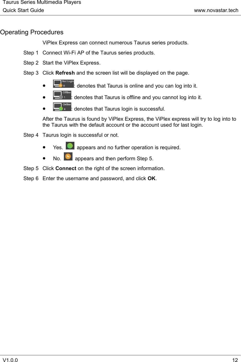 Taurus Series Multimedia PlayersQuick Start Guidewww.novastar.techV1.0.012Operating ProceduresViPlex Express can connect numerous Taurus series products.Step 1 Connect Wi-Fi AP of the Taurus series products.Step 2 Start the ViPlex Express.Step 3 Click Refresh and the screen list will be displayed on the page.: denotes that Taurus is online and you can log into it.: denotes that Taurus is offline and you cannot log into it.: denotes that Taurus login is successful.After the Taurus is found by ViPlex Express, the ViPlex express will try to log into tothe Taurus with the default account or the account used for last login.Step 4 Taurus login is successful or not.Yes. appears and no further operation is required.No. appears and then perform Step 5.Step 5 Click Connect on the right of the screen information.Step 6 Enter the username and password, and click OK.