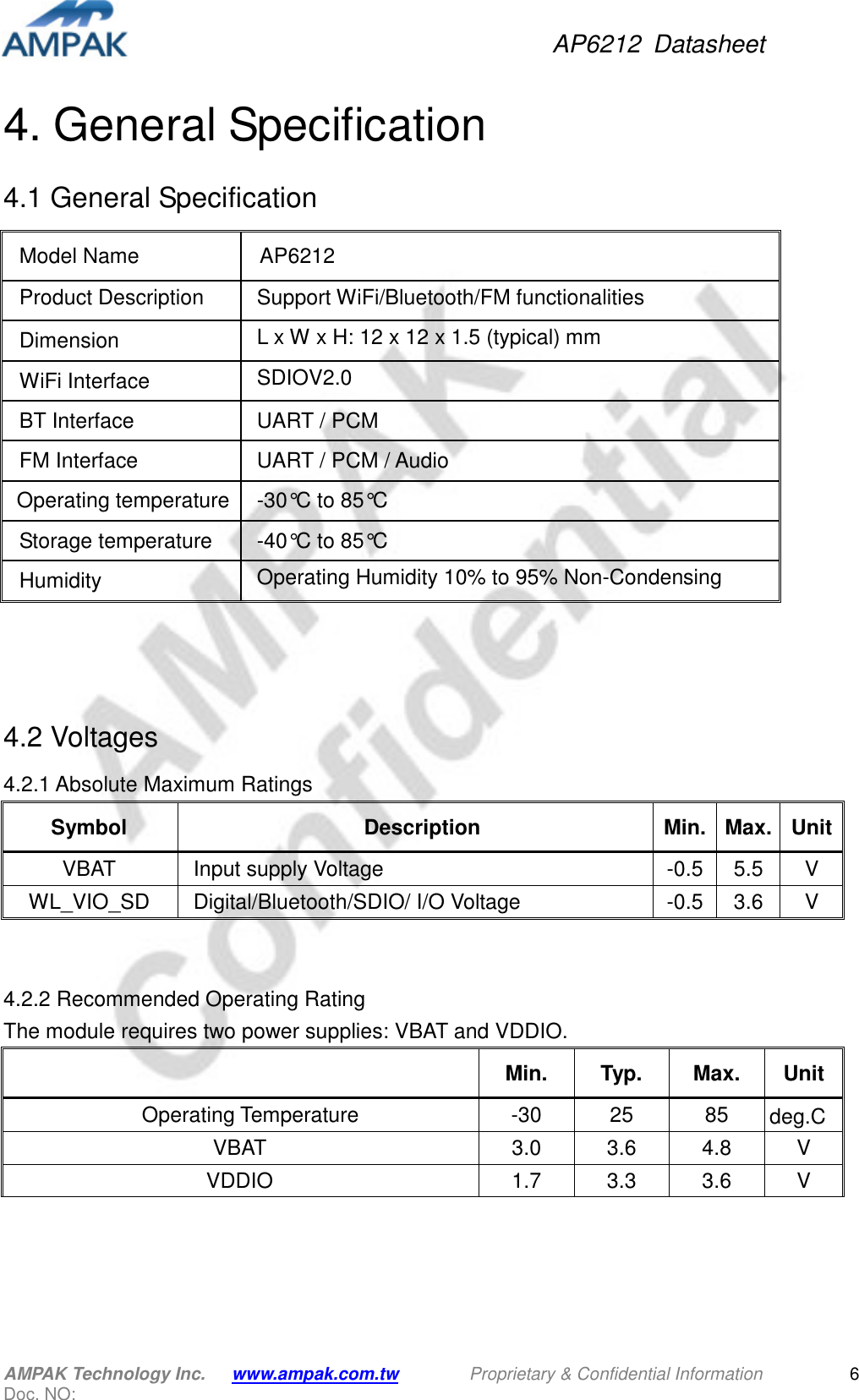 AP6212  Datasheet AMPAK Technology Inc.      www.ampak.com.tw        Proprietary &amp; Confidential Information       Doc. NO:   6 4. General Specification 4.1 General Specification                4.2 Voltages 4.2.1 Absolute Maximum Ratings Symbol  Description  Min. Max. Unit VBAT  Input supply Voltage  -0.5 5.5  V WL_VIO_SD  Digital/Bluetooth/SDIO/ I/O Voltage  -0.5 3.6  V   4.2.2 Recommended Operating Rating   The module requires two power supplies: VBAT and VDDIO.   Min.  Typ.  Max.  Unit     Operating Temperature  -30  25  85  deg.C VBAT  3.0  3.6  4.8  V VDDIO  1.7  3.3  3.6  V     Model Name  AP6212 Product Description    Support WiFi/Bluetooth/FM functionalities Dimension  L x W x H: 12 x 12 x 1.5 (typical) mm   WiFi Interface  SDIOV2.0  BT Interface  UART / PCM FM Interface  UART / PCM / Audio Operating temperature -30°C to 85°C Storage temperature  -40°C to 85°C Humidity  Operating Humidity 10% to 95% Non-Condensing Storage Humidity 5% to 95% Non-Condensing 