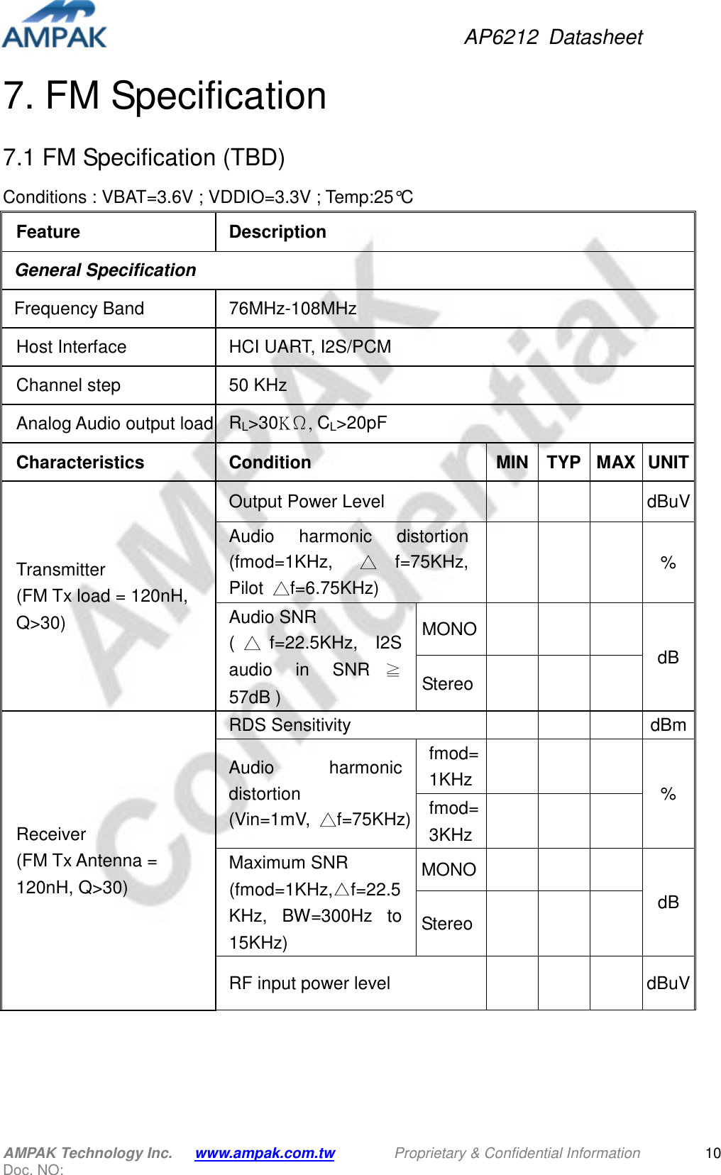 AP6212  Datasheet AMPAK Technology Inc.      www.ampak.com.tw        Proprietary &amp; Confidential Information       Doc. NO:   107. FM Specification 7.1 FM Specification (TBD) Conditions : VBAT=3.6V ; VDDIO=3.3V ; Temp:25°C Feature  Description General Specification Frequency Band  76MHz-108MHz Host Interface  HCI UART, I2S/PCM Channel step  50 KHz Analog Audio output load RL&gt;30KΩ, CL&gt;20pF Characteristics  Condition  MIN TYP MAX UNIT Transmitter   (FM Tx load = 120nH, Q&gt;30) Output Power Level        dBuV Audio  harmonic  distortion (fmod=1KHz,  △f=75KHz, Pilot  △f=6.75KHz)       % Audio SNR (△f=22.5KHz,  I2S audio  in  SNR ≧57dB ) MONO     dB Stereo     Receiver (FM Tx Antenna = 120nH, Q&gt;30) RDS Sensitivity        dBm Audio  harmonic distortion (Vin=1mV,  △f=75KHz) fmod=1KHz       % fmod=3KHz       Maximum SNR (fmod=1KHz, f=22.5KHz,  BW=300Hz  to 15KHz) MONO      dB Stereo       RF input power level       dBuV 