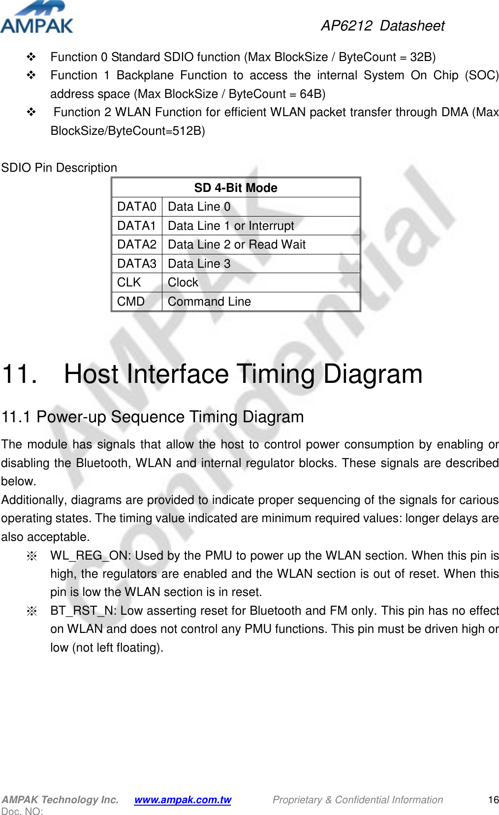 AP6212  Datasheet AMPAK Technology Inc.      www.ampak.com.tw        Proprietary &amp; Confidential Information       Doc. NO:   16  Function 0 Standard SDIO function (Max BlockSize / ByteCount = 32B)   Function  1  Backplane  Function  to  access  the  internal  System  On  Chip  (SOC) address space (Max BlockSize / ByteCount = 64B)   Function 2 WLAN Function for efficient WLAN packet transfer through DMA (Max BlockSize/ByteCount=512B)  SDIO Pin Description SD 4-Bit Mode DATA0 Data Line 0 DATA1 Data Line 1 or Interrupt DATA2 Data Line 2 or Read Wait DATA3 Data Line 3 CLK  Clock CMD  Command Line   11.    Host Interface Timing Diagram 11.1 Power-up Sequence Timing Diagram The  module  has signals that  allow the  host  to  control power  consumption  by  enabling or disabling the Bluetooth, WLAN and internal regulator blocks. These signals are described below. Additionally, diagrams are provided to indicate proper sequencing of the signals for carious operating states. The timing value indicated are minimum required values: longer delays are also acceptable. ※  WL_REG_ON: Used by the PMU to power up the WLAN section. When this pin is high, the regulators are enabled and the WLAN section is out of reset. When this pin is low the WLAN section is in reset.   ※  BT_RST_N: Low asserting reset for Bluetooth and FM only. This pin has no effect on WLAN and does not control any PMU functions. This pin must be driven high or low (not left floating). 