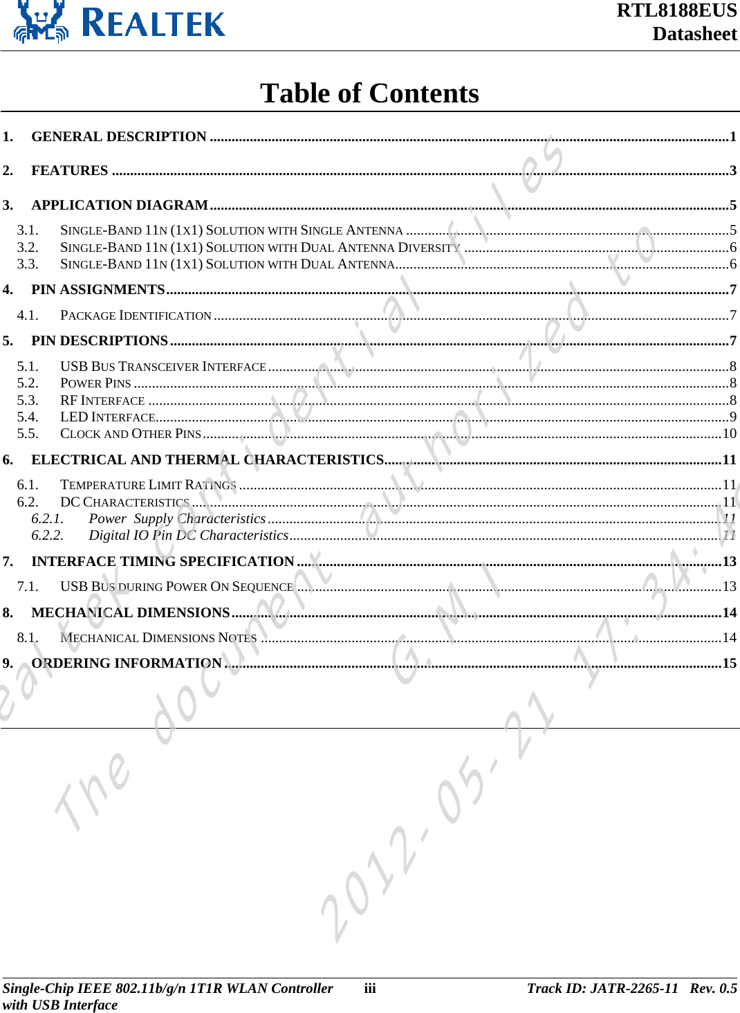 RTL8188EUS Datasheet  Table of Contents 1.GENERAL DESCRIPTION ...............................................................................................................................................12.FEATURES ..........................................................................................................................................................................33.APPLICATION DIAGRAM...............................................................................................................................................53.1.SINGLE-BAND 11N (1X1) SOLUTION WITH SINGLE ANTENNA .........................................................................................53.2.SINGLE-BAND 11N (1X1) SOLUTION WITH DUAL ANTENNA DIVERSITY .........................................................................63.3.SINGLE-BAND 11N (1X1) SOLUTION WITH DUAL ANTENNA............................................................................................64.PIN ASSIGNMENTS...........................................................................................................................................................74.1.PACKAGE IDENTIFICATION..............................................................................................................................................75.PIN DESCRIPTIONS..........................................................................................................................................................75.1.USB BUS TRANSCEIVER INTERFACE...............................................................................................................................85.2.POWER PINS ....................................................................................................................................................................85.3.RF INTERFACE ................................................................................................................................................................85.4.LED INTERFACE..............................................................................................................................................................95.5.CLOCK AND OTHER PINS...............................................................................................................................................106.ELECTRICAL AND THERMAL CHARACTERISTICS.............................................................................................116.1.TEMPERATURE LIMIT RATINGS .....................................................................................................................................116.2.DC CHARACTERISTICS ..................................................................................................................................................116.2.1.Power  Supply Characteristics.............................................................................................................................116.2.2.Digital IO Pin DC Characteristics.......................................................................................................................117.INTERFACE TIMING SPECIFICATION .....................................................................................................................137.1.USB BUS DURING POWER ON SEQUENCE .....................................................................................................................138.MECHANICAL DIMENSIONS.......................................................................................................................................148.1.MECHANICAL DIMENSIONS NOTES ...............................................................................................................................149.ORDERING INFORMATION.........................................................................................................................................15  Single-Chip IEEE 802.11b/g/n 1T1R WLAN Controller  iii Track ID: JATR-2265-11   Rev. 0.5with USB Interface  Realtek confidential filesThe document authorized toG.M.I2012-05-21 17:34:48