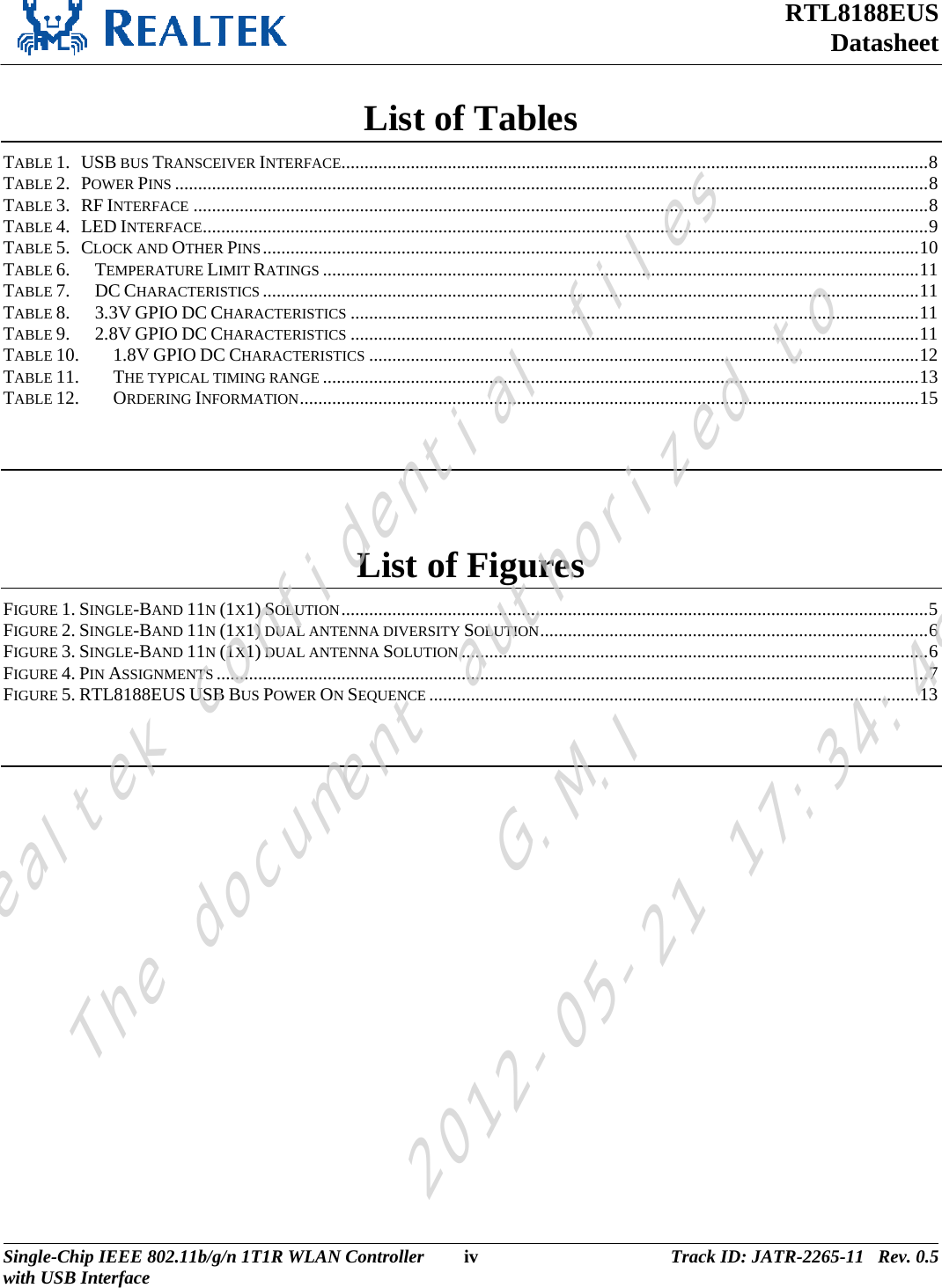 RTL8188EUS Datasheet  List of Tables TABLE 1.   USB BUS TRANSCEIVER INTERFACE...............................................................................................................................8TABLE 2.   POWER PINS ...................................................................................................................................................................8TABLE 3.   RF INTERFACE ...............................................................................................................................................................8TABLE 4.   LED INTERFACE.............................................................................................................................................................9TABLE 5.   CLOCK AND OTHER PINS..............................................................................................................................................10TABLE 6.TEMPERATURE LIMIT RATINGS .................................................................................................................................11TABLE 7.DC CHARACTERISTICS ..............................................................................................................................................11TABLE 8.3.3V GPIO DC CHARACTERISTICS ...........................................................................................................................11TABLE 9.2.8V GPIO DC CHARACTERISTICS ...........................................................................................................................11TABLE 10.1.8V GPIO DC CHARACTERISTICS .......................................................................................................................12TABLE 11.THE TYPICAL TIMING RANGE .................................................................................................................................13TABLE 12.ORDERING INFORMATION......................................................................................................................................15  List of Figures FIGURE 1. SINGLE-BAND 11N (1X1) SOLUTION...............................................................................................................................5FIGURE 2. SINGLE-BAND 11N (1X1) DUAL ANTENNA DIVERSITY SOLUTION....................................................................................6FIGURE 3. SINGLE-BAND 11N (1X1) DUAL ANTENNA SOLUTION .....................................................................................................6FIGURE 4. PIN ASSIGNMENTS ..........................................................................................................................................................7FIGURE 5. RTL8188EUS USB BUS POWER ON SEQUENCE ..........................................................................................................13  Single-Chip IEEE 802.11b/g/n 1T1R WLAN Controller  iv Track ID: JATR-2265-11   Rev. 0.5with USB Interface  Realtek confidential filesThe document authorized toG.M.I2012-05-21 17:34:48