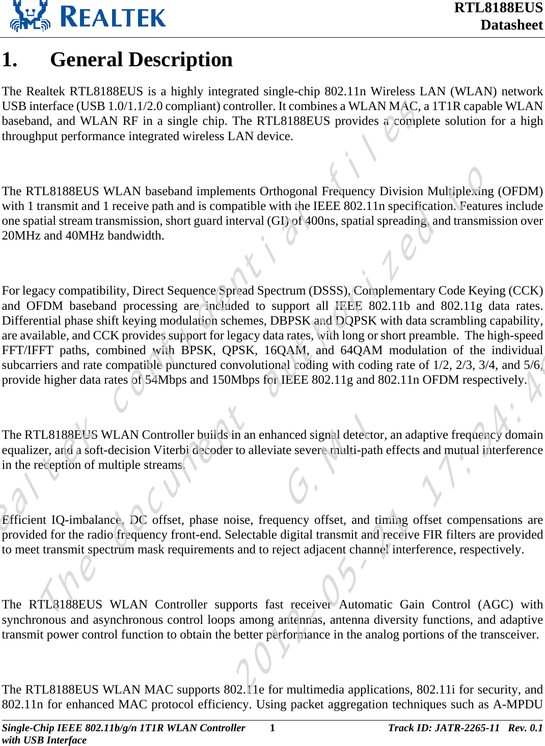 RTL8188EUS Datasheet  1. General Description The Realtek RTL8188EUS is a highly integrated single-chip 802.11n Wireless LAN (WLAN) network USB interface (USB 1.0/1.1/2.0 compliant) controller. It combines a WLAN MAC, a 1T1R capable WLAN baseband, and WLAN RF in a single chip. The RTL8188EUS provides a complete solution for a high throughput performance integrated wireless LAN device.  The RTL8188EUS WLAN baseband implements Orthogonal Frequency Division Multiplexing (OFDM) with 1 transmit and 1 receive path and is compatible with the IEEE 802.11n specification. Features include one spatial stream transmission, short guard interval (GI) of 400ns, spatial spreading, and transmission over 20MHz and 40MHz bandwidth.  For legacy compatibility, Direct Sequence Spread Spectrum (DSSS), Complementary Code Keying (CCK) and OFDM baseband processing are included to support all IEEE 802.11b and 802.11g data rates. Differential phase shift keying modulation schemes, DBPSK and DQPSK with data scrambling capability, are available, and CCK provides support for legacy data rates, with long or short preamble.  The high-speed FFT/IFFT paths, combined with BPSK, QPSK, 16QAM, and 64QAM modulation of the individual subcarriers and rate compatible punctured convolutional coding with coding rate of 1/2, 2/3, 3/4, and 5/6, provide higher data rates of 54Mbps and 150Mbps for IEEE 802.11g and 802.11n OFDM respectively.  The RTL8188EUS WLAN Controller builds in an enhanced signal detector, an adaptive frequency domain equalizer, and a soft-decision Viterbi decoder to alleviate severe multi-path effects and mutual interference in the reception of multiple streams.   Efficient IQ-imbalance, DC offset, phase noise, frequency offset, and timing offset compensations are provided for the radio frequency front-end. Selectable digital transmit and receive FIR filters are provided to meet transmit spectrum mask requirements and to reject adjacent channel interference, respectively.  The RTL8188EUS WLAN Controller supports fast receiver Automatic Gain Control (AGC) with synchronous and asynchronous control loops among antennas, antenna diversity functions, and adaptive transmit power control function to obtain the better performance in the analog portions of the transceiver.  The RTL8188EUS WLAN MAC supports 802.11e for multimedia applications, 802.11i for security, and 802.11n for enhanced MAC protocol efficiency. Using packet aggregation techniques such as A-MPDU Single-Chip IEEE 802.11b/g/n 1T1R WLAN Controller  1 Track ID: JATR-2265-11   Rev. 0.1with USB Interface  Realtek confidential filesThe document authorized toG.M.I2012-05-21 17:34:48