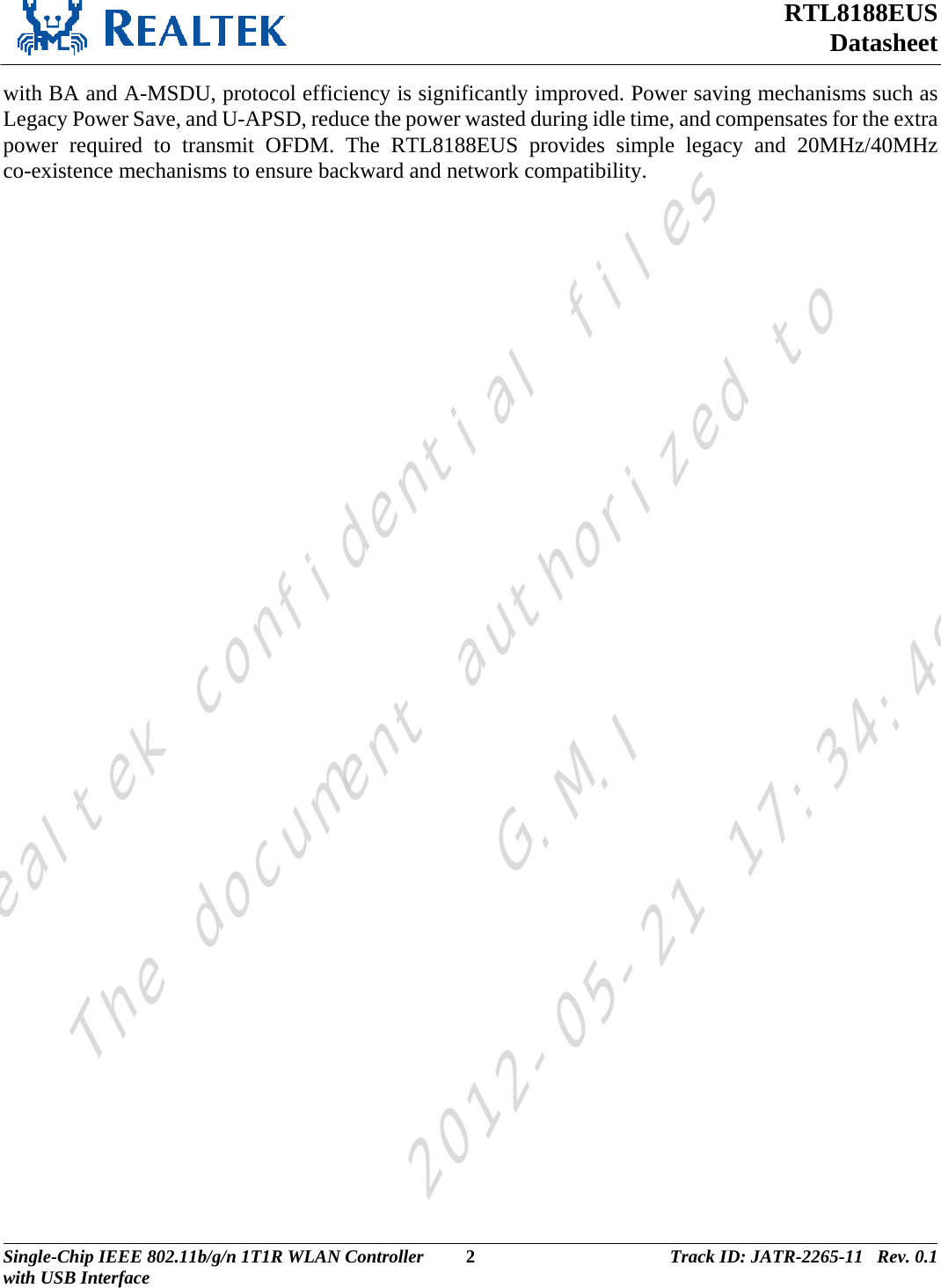 RTL8188EUS Datasheet  with BA and A-MSDU, protocol efficiency is significantly improved. Power saving mechanisms such as Legacy Power Save, and U-APSD, reduce the power wasted during idle time, and compensates for the extra power required to transmit OFDM. The RTL8188EUS provides simple legacy and 20MHz/40MHz co-existence mechanisms to ensure backward and network compatibility. Single-Chip IEEE 802.11b/g/n 1T1R WLAN Controller  2 Track ID: JATR-2265-11   Rev. 0.1with USB Interface  Realtek confidential filesThe document authorized toG.M.I2012-05-21 17:34:48