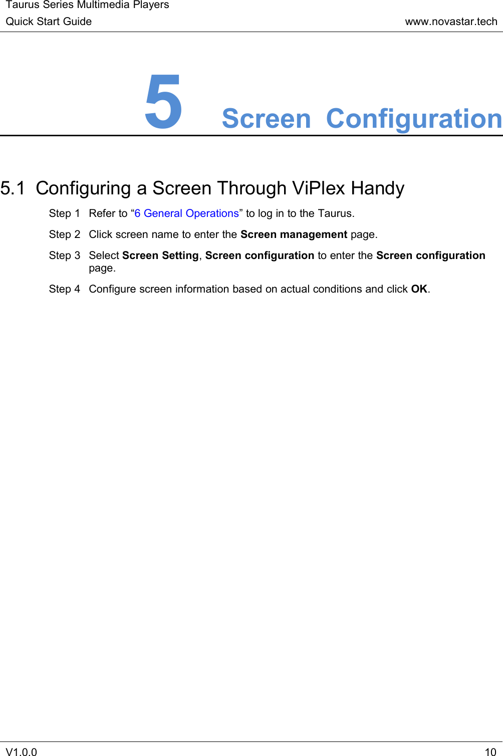 Taurus Series Multimedia PlayersQuick Start Guidewww.novastar.techV1.0.0105Screen Configuration5.1 Configuring a Screen Through ViPlex HandyStep 1 Refer to “6 General Operations” to log in to the Taurus.Step 2 Click screen name to enter the Screen management page.Step 3 Select Screen Setting,Screen configuration to enter the Screen configurationpage.Step 4 Configure screen information based on actual conditions and click OK.