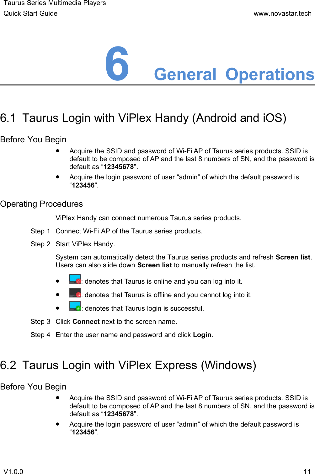 Taurus Series Multimedia PlayersQuick Start Guidewww.novastar.techV1.0.0116General Operations6.1 Taurus Login with ViPlex Handy (Android and iOS)Before You BeginAcquire the SSID and password of Wi-Fi AP of Taurus series products. SSID isdefault to be composed of AP and the last 8 numbers of SN, and the password isdefault as “12345678”.Acquire the login password of user “admin” of which the default password is“123456”.Operating ProceduresViPlex Handy can connect numerous Taurus series products.Step 1 Connect Wi-Fi AP of the Taurus series products.Step 2 Start ViPlex Handy.System can automatically detect the Taurus series products and refresh Screen list.Users can also slide down Screen list to manually refresh the list.: denotes that Taurus is online and you can log into it.: denotes that Taurus is offline and you cannot log into it.: denotes that Taurus login is successful.Step 3 Click Connect next to the screen name.Step 4 Enter the user name and password and click Login.6.2 Taurus Login with ViPlex Express (Windows)Before You BeginAcquire the SSID and password of Wi-Fi AP of Taurus series products. SSID isdefault to be composed of AP and the last 8 numbers of SN, and the password isdefault as “12345678”.Acquire the login password of user “admin” of which the default password is“123456”.