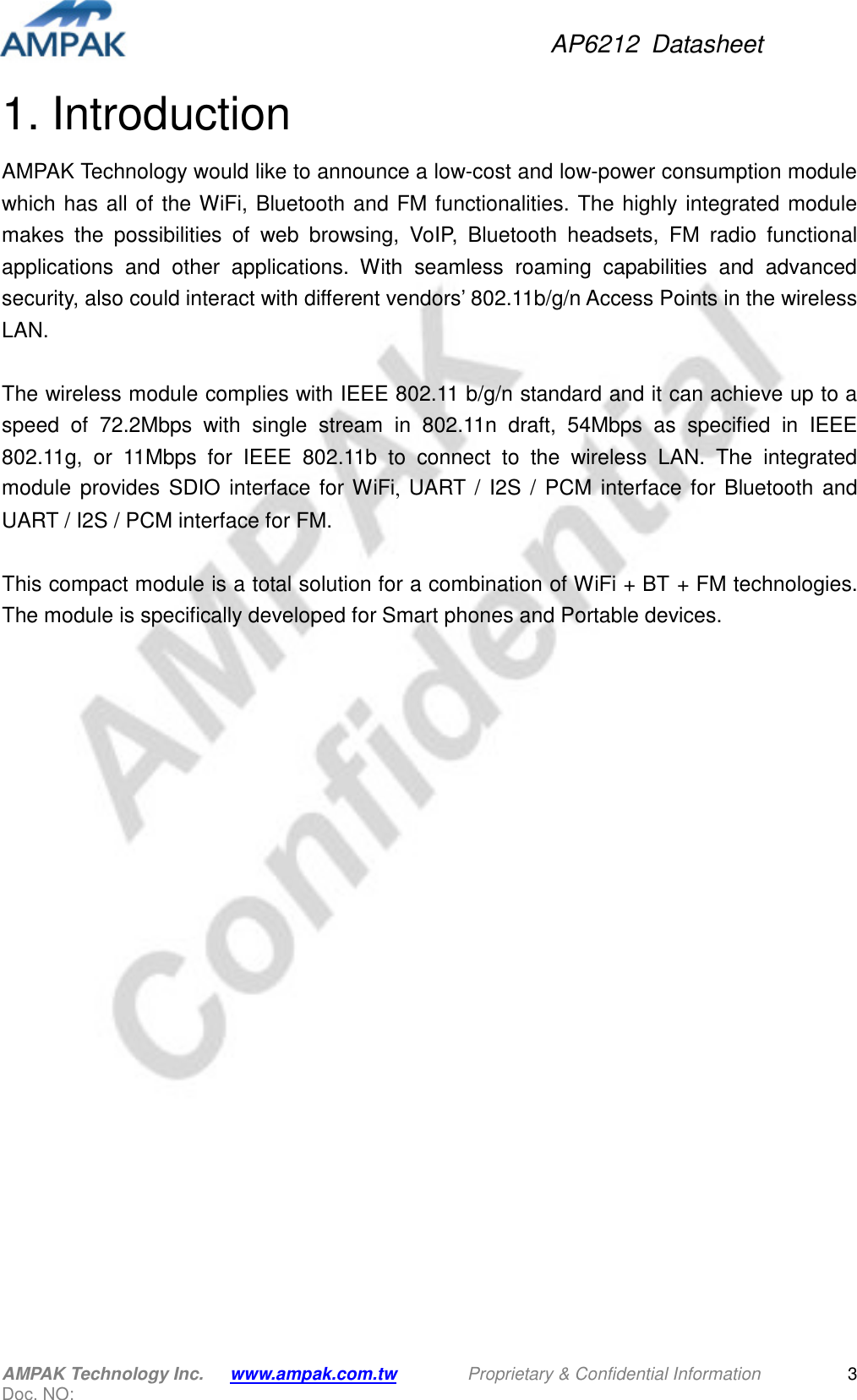 AP6212  Datasheet AMPAK Technology Inc.      www.ampak.com.tw        Proprietary &amp; Confidential Information       Doc. NO:   3 1. Introduction AMPAK Technology would like to announce a low-cost and low-power consumption module which has all of  the WiFi, Bluetooth and FM functionalities. The highly integrated  module makes  the  possibilities  of  web  browsing,  VoIP,  Bluetooth  headsets,  FM  radio  functional applications  and  other  applications.  With  seamless  roaming  capabilities  and  advanced security, also could interact with different vendors’ 802.11b/g/n Access Points in the wireless LAN.  The wireless module complies with IEEE 802.11 b/g/n standard and it can achieve up to a speed  of  72.2Mbps  with  single  stream  in  802.11n  draft,  54Mbps  as  specified  in  IEEE 802.11g,  or  11Mbps  for  IEEE  802.11b  to  connect  to  the  wireless  LAN.  The  integrated module  provides  SDIO  interface  for WiFi,  UART  /  I2S  /  PCM  interface  for  Bluetooth and UART / I2S / PCM interface for FM.  This compact module is a total solution for a combination of WiFi + BT + FM technologies. The module is specifically developed for Smart phones and Portable devices.           