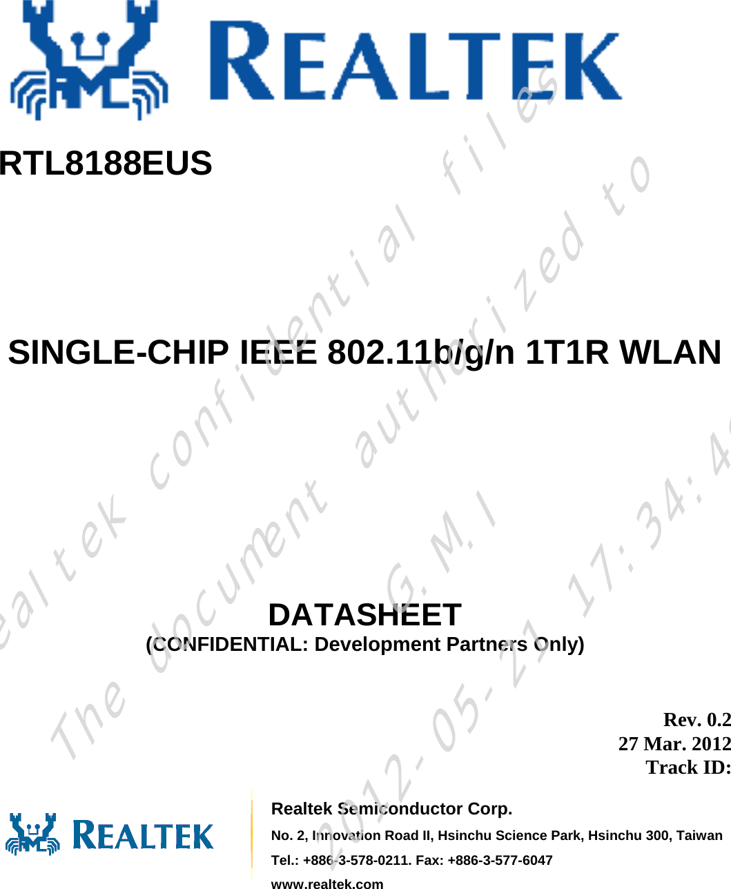       RTL8188EUS      SINGLE-CHIP IEEE 802.11b/g/n 1T1R WLAN        DATASHEET (CONFIDENTIAL: Development Partners Only)  Rev. 0.2 27 Mar. 2012 Track ID:    Realtek Semiconductor Corp. No. 2, Innovation Road II, Hsinchu Science Park, Hsinchu 300, TaiwanTel.: +886-3-578-0211. Fax: +886-3-577-6047 www.realtek.com Realtek confidential filesThe document authorized toG.M.I2012-05-21 17:34:48