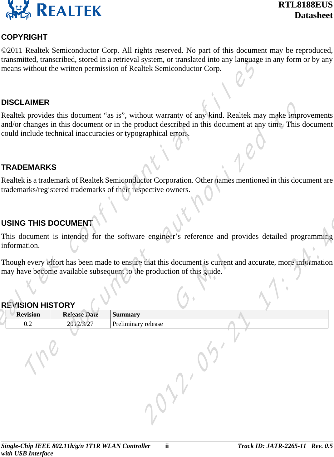 RTL8188EUS Datasheet  COPYRIGHT ©2011 Realtek Semiconductor Corp. All rights reserved. No part of this document may be reproduced, transmitted, transcribed, stored in a retrieval system, or translated into any language in any form or by any means without the written permission of Realtek Semiconductor Corp.  DISCLAIMER Realtek provides this document “as is”, without warranty of any kind. Realtek may make improvements and/or changes in this document or in the product described in this document at any time. This document could include technical inaccuracies or typographical errors.  TRADEMARKS Realtek is a trademark of Realtek Semiconductor Corporation. Other names mentioned in this document are trademarks/registered trademarks of their respective owners.  USING THIS DOCUMENT This document is intended for the software engineer’s reference and provides detailed programming information. Though every effort has been made to ensure that this document is current and accurate, more information may have become available subsequent to the production of this guide.  REVISION HISTORY Revision  Release Date  Summary 0.2 2012/3/27 Preliminary release  Single-Chip IEEE 802.11b/g/n 1T1R WLAN Controller  ii Track ID: JATR-2265-11   Rev. 0.5with USB Interface  Realtek confidential filesThe document authorized toG.M.I2012-05-21 17:34:48