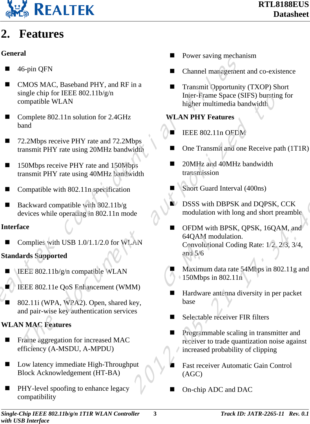 RTL8188EUS Datasheet  2. Features General  46-pin QFN  CMOS MAC, Baseband PHY, and RF in a single chip for IEEE 802.11b/g/n compatible WLAN  Complete 802.11n solution for 2.4GHz band  72.2Mbps receive PHY rate and 72.2Mbps transmit PHY rate using 20MHz bandwidth  150Mbps receive PHY rate and 150Mbps transmit PHY rate using 40MHz bandwidth  Compatible with 802.11n specification  Backward compatible with 802.11b/g devices while operating in 802.11n mode Interface  Complies with USB 1.0/1.1/2.0 for WLAN Standards Supported  IEEE 802.11b/g/n compatible WLAN  IEEE 802.11e QoS Enhancement (WMM)  802.11i (WPA, WPA2). Open, shared key, and pair-wise key authentication services WLAN MAC Features  Frame aggregation for increased MAC efficiency (A-MSDU, A-MPDU)  Low latency immediate High-Throughput Block Acknowledgement (HT-BA)  PHY-level spoofing to enhance legacy compatibility  Power saving mechanism  Channel management and co-existence  Transmit Opportunity (TXOP) Short Inter-Frame Space (SIFS) bursting for higher multimedia bandwidth WLAN PHY Features  IEEE 802.11n OFDM  One Transmit and one Receive path (1T1R)  20MHz and 40MHz bandwidth transmission  Short Guard Interval (400ns)  DSSS with DBPSK and DQPSK, CCK modulation with long and short preamble  OFDM with BPSK, QPSK, 16QAM, and 64QAM modulation.  Convolutional Coding Rate: 1/2, 2/3, 3/4, and 5/6  Maximum data rate 54Mbps in 802.11g and 150Mbps in 802.11n  Hardware antenna diversity in per packet base  Selectable receiver FIR filters  Programmable scaling in transmitter and receiver to trade quantization noise against increased probability of clipping  Fast receiver Automatic Gain Control (AGC)  On-chip ADC and DAC Single-Chip IEEE 802.11b/g/n 1T1R WLAN Controller  3 Track ID: JATR-2265-11   Rev. 0.1with USB Interface  Realtek confidential filesThe document authorized toG.M.I2012-05-21 17:34:48