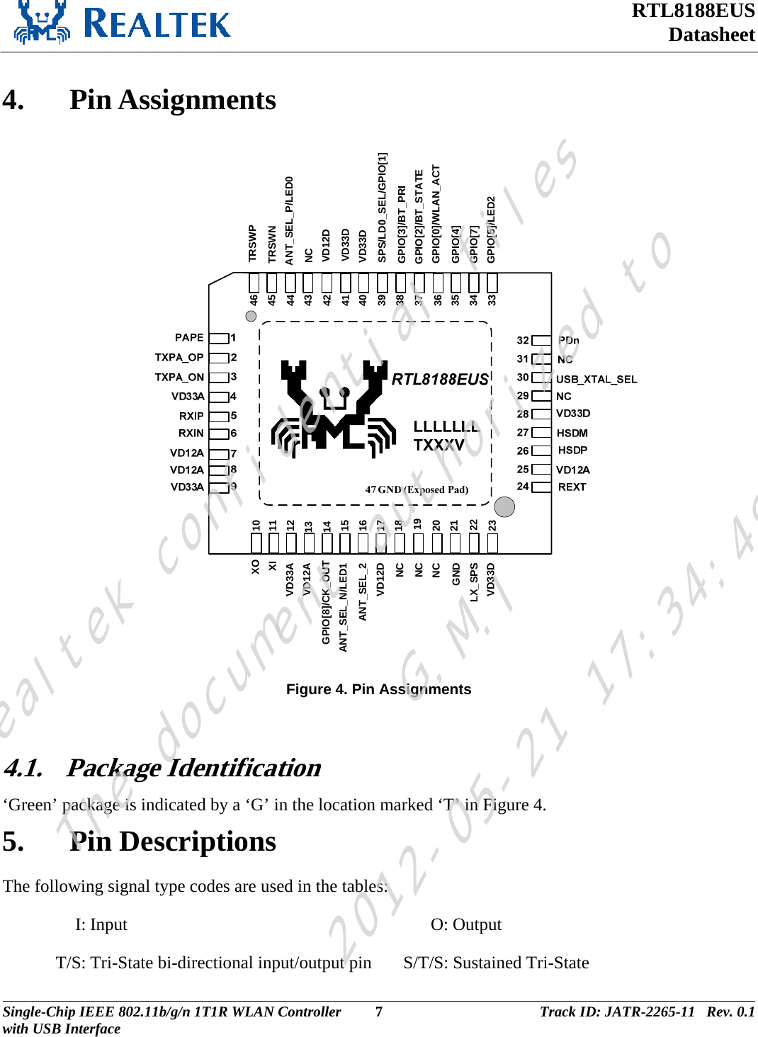 RTL8188EUS Datasheet   4. Pin Assignments  23212019181716151413121110223334353637383940414243454644NCXIANT_SEL_N/LED1NCVD12AXOGPIO[8]/CK_OUTNCGNDLX_SPSVD33AANT_SEL_2VD12DGPIO[3]/BT_PRISPS/LD0_SEL/GPIO[1]TRSWPGPIO[0]/WLAN_ACTGPIO[2]/BT_STATEVD33DVD33DVD12DNCGPIO[7]GPIO[4]TRSWNVD33D GPIO[5]/LED2ANT_SEL_P/LED0 Figure 4. Pin Assignments  4.1. Package Identification ‘Green’ package is indicated by a ‘G’ in the location marked ‘T’ in Figure 4.  5. Pin Descriptions The following signal type codes are used in the tables:  I: Input  O: Output T/S: Tri-State bi-directional input/output pin S/T/S: Sustained Tri-State Single-Chip IEEE 802.11b/g/n 1T1R WLAN Controller  7 Track ID: JATR-2265-11   Rev. 0.1with USB Interface  Realtek confidential filesThe document authorized toG.M.I2012-05-21 17:34:48