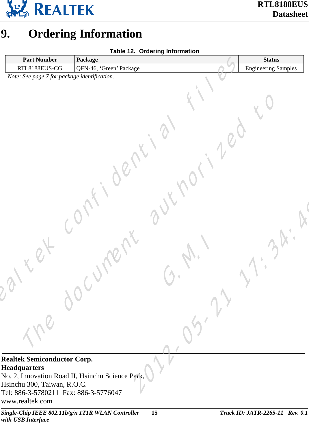 RTL8188EUS Datasheet  9. Ordering Information Table 12.  Ordering Information Part Number  Package  Status RTL8188EUS-CG  QFN-46, ‘Green’ Package  Engineering Samples Note: See page 7 for package identification.                   Realtek Semiconductor Corp. Headquarters No. 2, Innovation Road II, Hsinchu Science Park, Hsinchu 300, Taiwan, R.O.C. Tel: 886-3-5780211  Fax: 886-3-5776047 www.realtek.com Single-Chip IEEE 802.11b/g/n 1T1R WLAN Controller  15 Track ID: JATR-2265-11   Rev. 0.1with USB Interface  Realtek confidential filesThe document authorized toG.M.I2012-05-21 17:34:48