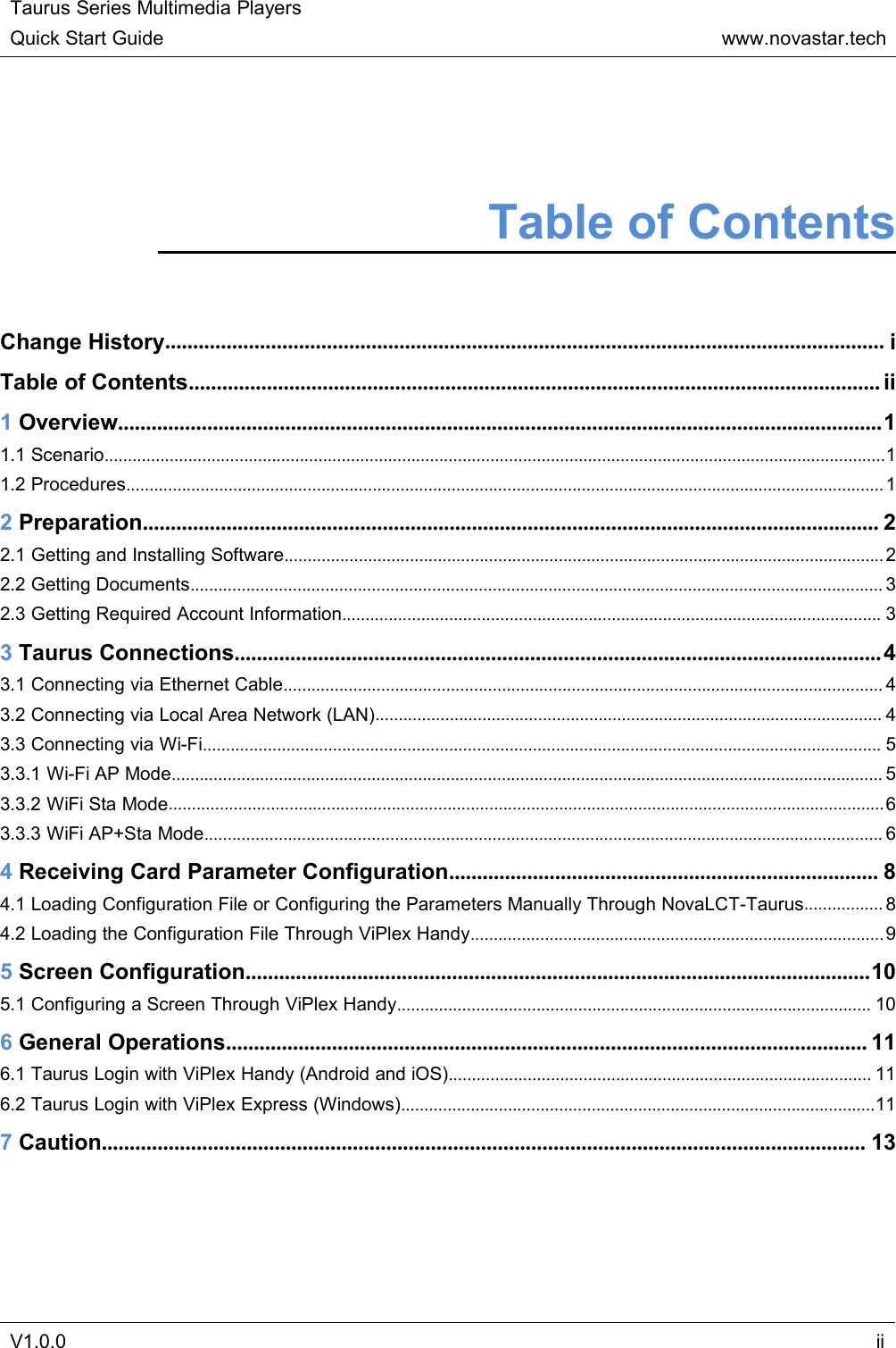 Taurus Series Multimedia PlayersQuick Start Guidewww.novastar.techV1.0.0iiTable of ContentsChange History................................................................................................................................. iTable of Contents............................................................................................................................ ii1Overview.........................................................................................................................................11.1 Scenario........................................................................................................................................................................11.2 Procedures................................................................................................................................................................... 12Preparation.................................................................................................................................... 22.1 Getting and Installing Software................................................................................................................................. 22.2 Getting Documents..................................................................................................................................................... 32.3 Getting Required Account Information.................................................................................................................... 33Taurus Connections.................................................................................................................... 43.1 Connecting via Ethernet Cable................................................................................................................................. 43.2 Connecting via Local Area Network (LAN)............................................................................................................. 43.3 Connecting via Wi-Fi.................................................................................................................................................. 53.3.1 Wi-Fi AP Mode......................................................................................................................................................... 53.3.2 WiFi Sta Mode..........................................................................................................................................................63.3.3 WiFi AP+Sta Mode.................................................................................................................................................. 64Receiving Card Parameter Configuration............................................................................. 84.1 Loading Configuration File or Configuring the Parameters Manually Through NovaLCT-Taurus................. 84.2 Loading the Configuration File Through ViPlex Handy.........................................................................................95Screen Configuration................................................................................................................105.1 Configuring a Screen Through ViPlex Handy...................................................................................................... 106General Operations................................................................................................................... 116.1 Taurus Login with ViPlex Handy (Android and iOS)........................................................................................... 116.2 Taurus Login with ViPlex Express (Windows)......................................................................................................117Caution......................................................................................................................................... 13