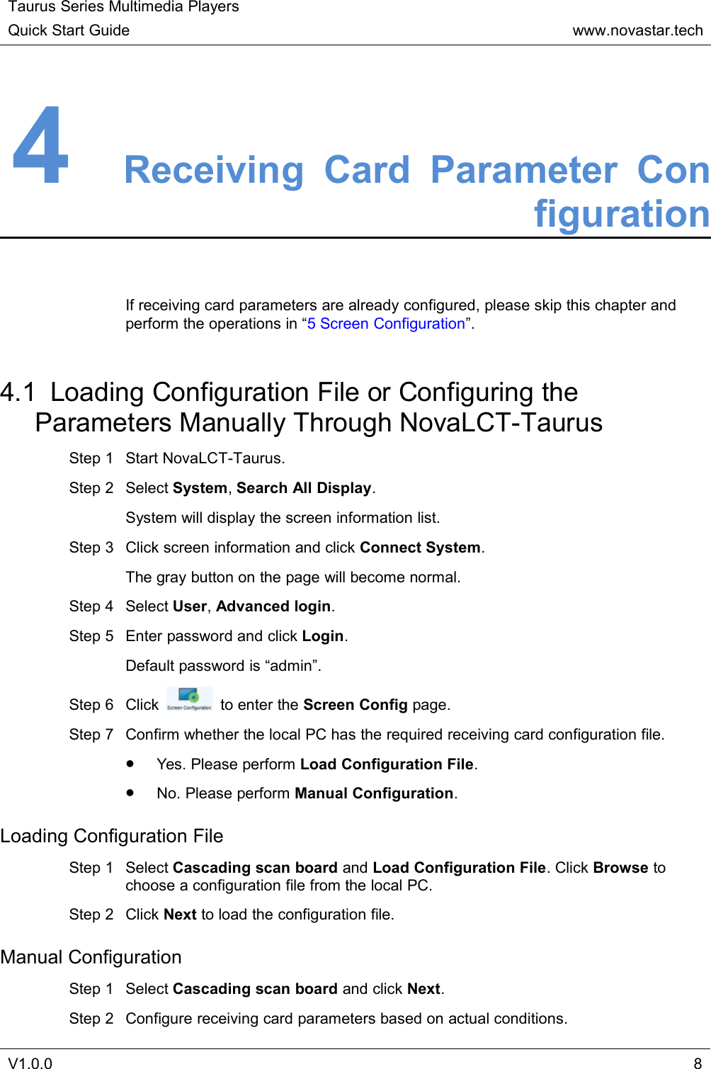 Taurus Series Multimedia PlayersQuick Start Guidewww.novastar.techV1.0.084Receiving Card Parameter ConfigurationIf receiving card parameters are already configured, please skip this chapter andperform the operations in “5 Screen Configuration”.4.1 Loading Configuration File or Configuring theParameters Manually Through NovaLCT-TaurusStep 1 Start NovaLCT-Taurus.Step 2 Select System,Search All Display.System will display the screen information list.Step 3 Click screen information and click Connect System.The gray button on the page will become normal.Step 4 Select User,Advanced login.Step 5 Enter password and click Login.Default password is “admin”.Step 6 Click to enter the Screen Config page.Step 7 Confirm whether the local PC has the required receiving card configuration file.Yes. Please perform Load Configuration File.No. Please perform Manual Configuration.Loading Configuration FileStep 1 Select Cascading scan board and Load Configuration File. Click Browse tochoose a configuration file from the local PC.Step 2 Click Next to load the configuration file.Manual ConfigurationStep 1 Select Cascading scan board and click Next.Step 2 Configure receiving card parameters based on actual conditions.