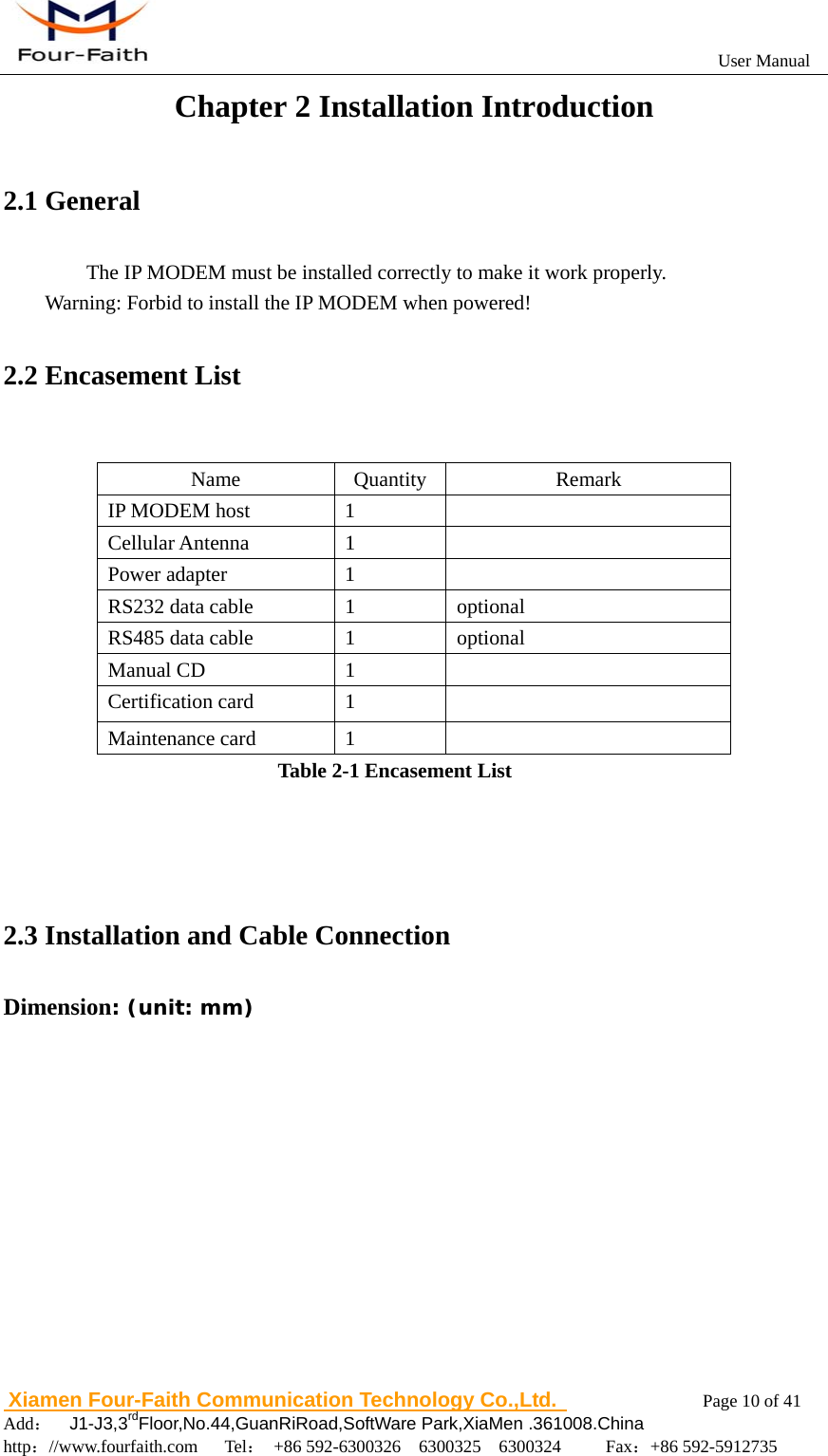                                                           User Manual                       Xiamen Four-Faith Communication Technology Co.,Ltd.              Page 10 of 41     Add：  J1-J3,3rdFloor,No.44,GuanRiRoad,SoftWare Park,XiaMen .361008.China                                    http：//www.fourfaith.com   Tel： +86 592-6300326  6300325  6300324     Fax：+86 592-5912735  Chapter 2 Installation Introduction 2.1 General The IP MODEM must be installed correctly to make it work properly. Warning: Forbid to install the IP MODEM when powered! 2.2 Encasement List  Name Quantity  Remark IP MODEM host  1   Cellular Antenna  1   Power adapter  1   RS232 data cable  1  optional RS485 data cable  1  optional Manual CD  1   Certification card  1   Maintenance card  1   Table 2-1 Encasement List    2.3 Installation and Cable Connection Dimension: (unit: mm)  