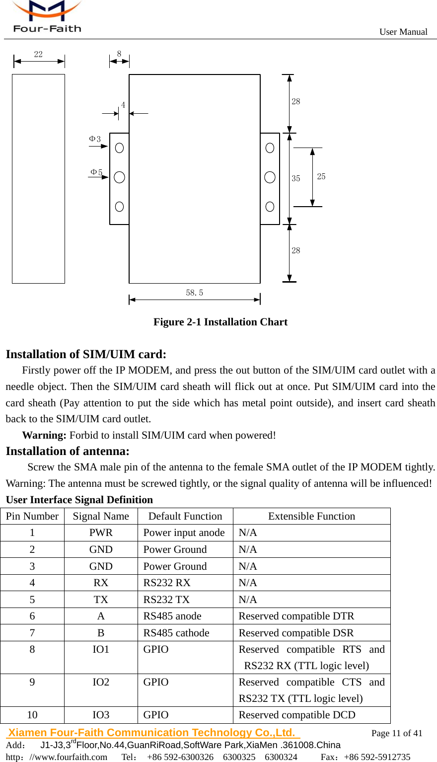                                                           User Manual                       Xiamen Four-Faith Communication Technology Co.,Ltd.              Page 11 of 41     Add：  J1-J3,3rdFloor,No.44,GuanRiRoad,SoftWare Park,XiaMen .361008.China                                    http：//www.fourfaith.com   Tel： +86 592-6300326  6300325  6300324     Fax：+86 592-5912735  58.535282822 825Ф3Ф54 Figure 2-1 Installation Chart  Installation of SIM/UIM card: Firstly power off the IP MODEM, and press the out button of the SIM/UIM card outlet with a needle object. Then the SIM/UIM card sheath will flick out at once. Put SIM/UIM card into the card sheath (Pay attention to put the side which has metal point outside), and insert card sheath back to the SIM/UIM card outlet. Warning: Forbid to install SIM/UIM card when powered! Installation of antenna:                    Screw the SMA male pin of the antenna to the female SMA outlet of the IP MODEM tightly. Warning: The antenna must be screwed tightly, or the signal quality of antenna will be influenced! User Interface Signal Definition Pin Number  Signal Name  Default Function  Extensible Function 1  PWR  Power input anode N/A 2 GND Power Ground N/A 3 GND Power Ground N/A 4 RX RS232 RX N/A 5 TX RS232 TX N/A 6  A  RS485 anode  Reserved compatible DTR 7  B  RS485 cathode  Reserved compatible DSR 8 IO1 GPIO  Reserved compatible RTS and RS232 RX (TTL logic level) 9 IO2 GPIO  Reserved compatible CTS and RS232 TX (TTL logic level) 10 IO3 GPIO   Reserved compatible DCD 