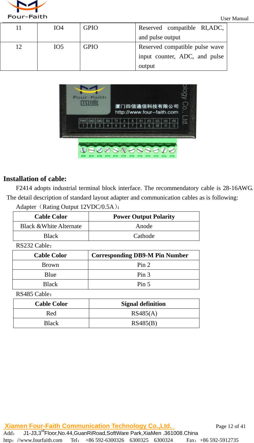                                                           User Manual                       Xiamen Four-Faith Communication Technology Co.,Ltd.              Page 12 of 41     Add：  J1-J3,3rdFloor,No.44,GuanRiRoad,SoftWare Park,XiaMen .361008.China                                    http：//www.fourfaith.com   Tel： +86 592-6300326  6300325  6300324     Fax：+86 592-5912735  11 IO4 GPIO  Reserved compatible RI,ADC, and pulse output   12  IO5  GPIO   Reserved compatible pulse wave input counter, ADC, and pulse output    Installation of cable: F2414 adopts industrial terminal block interface. The recommendatory cable is 28-16AWG. The detail description of standard layout adapter and communication cables as is following: Adapter（Rating Output 12VDC/0.5A）： Cable Color  Power Output Polarity Black &amp;White Alternate  Anode Black Cathode RS232 Cable： Cable Color  Corresponding DB9-M Pin Number Brown Pin 2 Blue Pin 3 Black Pin 5 RS485 Cable： Cable Color  Signal definition  Red RS485(A) Black RS485(B)           