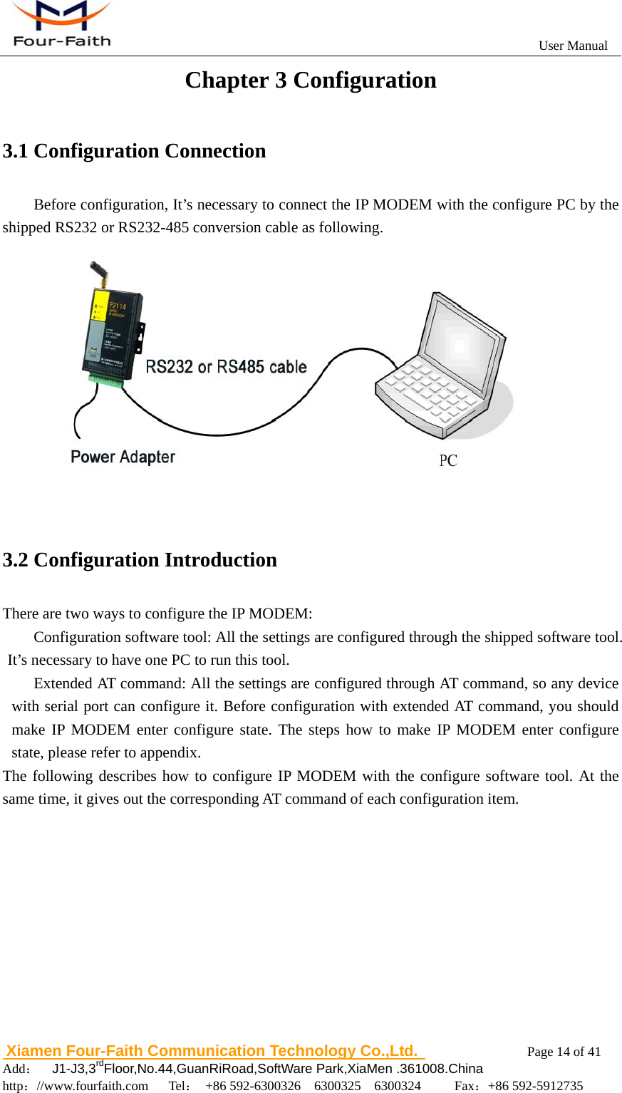                                                           User Manual                       Xiamen Four-Faith Communication Technology Co.,Ltd.              Page 14 of 41     Add：  J1-J3,3rdFloor,No.44,GuanRiRoad,SoftWare Park,XiaMen .361008.China                                    http：//www.fourfaith.com   Tel： +86 592-6300326  6300325  6300324     Fax：+86 592-5912735  Chapter 3 Configuration 3.1 Configuration Connection Before configuration, It&rsquo;s necessary to connect the IP MODEM with the configure PC by the shipped RS232 or RS232-485 conversion cable as following.  3.2 Configuration Introduction There are two ways to configure the IP MODEM: Configuration software tool: All the settings are configured through the shipped software tool. It&rsquo;s necessary to have one PC to run this tool. Extended AT command: All the settings are configured through AT command, so any device with serial port can configure it. Before configuration with extended AT command, you should make IP MODEM enter configure state. The steps how to make IP MODEM enter configure state, please refer to appendix. The following describes how to configure IP MODEM with the configure software tool. At the same time, it gives out the corresponding AT command of each configuration item. 