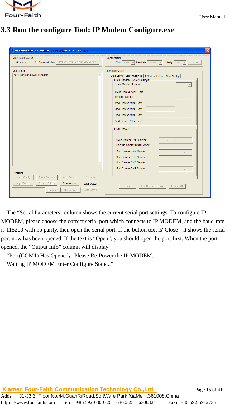                                                           User Manual                       Xiamen Four-Faith Communication Technology Co.,Ltd.              Page 15 of 41     Add：  J1-J3,3rdFloor,No.44,GuanRiRoad,SoftWare Park,XiaMen .361008.China                                    http：//www.fourfaith.com   Tel： +86 592-6300326  6300325  6300324     Fax：+86 592-5912735  3.3 Run the configure Tool: IP Modem Configure.exe     The &ldquo;Serial Parameters&rdquo; column shows the current serial port settings. To configure IP MODEM, please choose the correct serial port which connects to IP MODEM, and the baud-rate is 115200 with no parity, then open the serial port. If the button text is&ldquo;Close&rdquo;, it shows the serial port now has been opened. If the text is &ldquo;Open&rdquo;, you should open the port first. When the port opened, the &ldquo;Output Info&rdquo; column will display   &ldquo;Port(COM1) Has Opened，Please Re-Power the IP MODEM, Waiting IP MODEM Enter Configure State...&rdquo; 