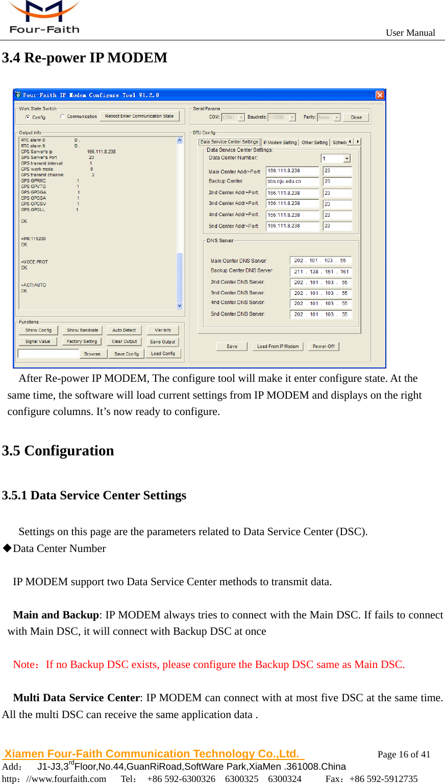                                                           User Manual                       Xiamen Four-Faith Communication Technology Co.,Ltd.              Page 16 of 41     Add：  J1-J3,3rdFloor,No.44,GuanRiRoad,SoftWare Park,XiaMen .361008.China                                    http：//www.fourfaith.com   Tel： +86 592-6300326  6300325  6300324     Fax：+86 592-5912735  3.4 Re-power IP MODEM        After Re-power IP MODEM, The configure tool will make it enter configure state. At the same time, the software will load current settings from IP MODEM and displays on the right configure columns. It&rsquo;s now ready to configure.  3.5 Configuration 3.5.1 Data Service Center Settings Settings on this page are the parameters related to Data Service Center (DSC). ◆Data Center Number  IP MODEM support two Data Service Center methods to transmit data.  Main and Backup: IP MODEM always tries to connect with the Main DSC. If fails to connect with Main DSC, it will connect with Backup DSC at once     Note：If no Backup DSC exists, please configure the Backup DSC same as Main DSC.  Multi Data Service Center: IP MODEM can connect with at most five DSC at the same time. All the multi DSC can receive the same application data . 