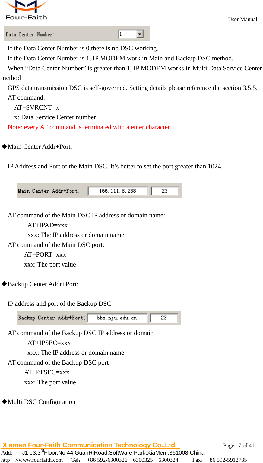                                                           User Manual                       Xiamen Four-Faith Communication Technology Co.,Ltd.              Page 17 of 41     Add：  J1-J3,3rdFloor,No.44,GuanRiRoad,SoftWare Park,XiaMen .361008.China                                    http：//www.fourfaith.com   Tel： +86 592-6300326  6300325  6300324     Fax：+86 592-5912735         If the Data Center Number is 0,there is no DSC working. If the Data Center Number is 1, IP MODEM work in Main and Backup DSC method.   When &ldquo;Data Center Number&rdquo; is greater than 1, IP MODEM works in Multi Data Service Center method GPS data transmission DSC is self-governed. Setting details please reference the section 3.5.5. AT command: AT+SVRCNT=x  x: Data Service Center number   Note: every AT command is terminated with a enter character.    ◆Main Center Addr+Port:    IP Address and Port of the Main DSC, It&rsquo;s better to set the port greater than 1024.    AT command of the Main DSC IP address or domain name:    AT+IPAD=xxx       xxx: The IP address or domain name. AT command of the Main DSC port:   AT+PORT=xxx     xxx: The port value  ◆Backup Center Addr+Port:  IP address and port of the Backup DSC  AT command of the Backup DSC IP address or domain    AT+IPSEC=xxx       xxx: The IP address or domain name AT command of the Backup DSC port   AT+PTSEC=xxx     xxx: The port value    ◆Multi DSC Configuration  