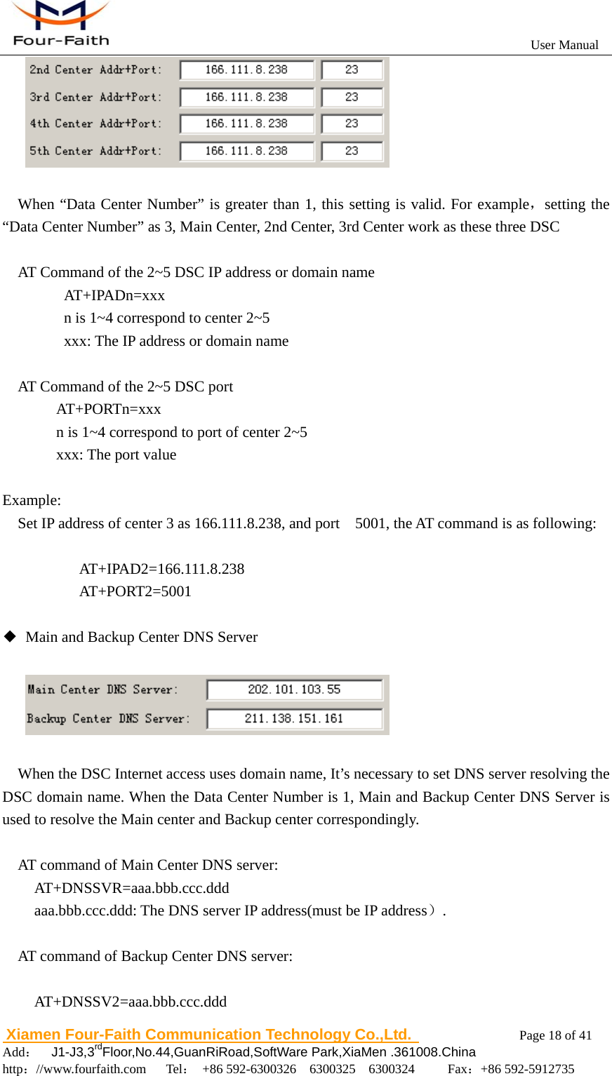                                                           User Manual                       Xiamen Four-Faith Communication Technology Co.,Ltd.              Page 18 of 41     Add：  J1-J3,3rdFloor,No.44,GuanRiRoad,SoftWare Park,XiaMen .361008.China                                    http：//www.fourfaith.com   Tel： +86 592-6300326  6300325  6300324     Fax：+86 592-5912735    When &ldquo;Data Center Number&rdquo; is greater than 1, this setting is valid. For example，setting the &ldquo;Data Center Number&rdquo; as 3, Main Center, 2nd Center, 3rd Center work as these three DSC  AT Command of the 2~5 DSC IP address or domain name    AT+IPADn=xxx       n is 1~4 correspond to center 2~5       xxx: The IP address or domain name        AT Command of the 2~5 DSC port   AT+PORTn=xxx     n is 1~4 correspond to port of center 2~5     xxx: The port value  Example:     Set IP address of center 3 as 166.111.8.238, and port    5001, the AT command is as following:  AT+IPAD2=166.111.8.238 AT+PORT2=5001  ◆  Main and Backup Center DNS Server      When the DSC Internet access uses domain name, It&rsquo;s necessary to set DNS server resolving the DSC domain name. When the Data Center Number is 1, Main and Backup Center DNS Server is used to resolve the Main center and Backup center correspondingly.  AT command of Main Center DNS server:         AT+DNSSVR=aaa.bbb.ccc.ddd aaa.bbb.ccc.ddd: The DNS server IP address(must be IP address）.  AT command of Backup Center DNS server:      AT+DNSSV2=aaa.bbb.ccc.ddd 