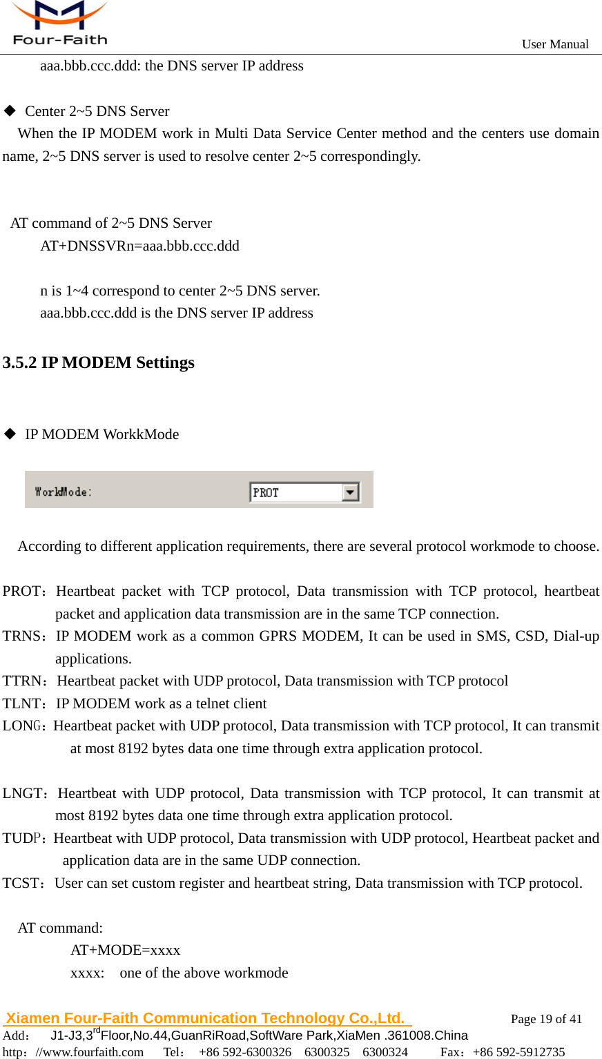                                                           User Manual                       Xiamen Four-Faith Communication Technology Co.,Ltd.              Page 19 of 41     Add：  J1-J3,3rdFloor,No.44,GuanRiRoad,SoftWare Park,XiaMen .361008.China                                    http：//www.fourfaith.com   Tel： +86 592-6300326  6300325  6300324     Fax：+86 592-5912735  aaa.bbb.ccc.ddd: the DNS server IP address  ◆  Center 2~5 DNS Server When the IP MODEM work in Multi Data Service Center method and the centers use domain name, 2~5 DNS server is used to resolve center 2~5 correspondingly.   AT command of 2~5 DNS Server AT+DNSSVRn=aaa.bbb.ccc.ddd  n is 1~4 correspond to center 2~5 DNS server. aaa.bbb.ccc.ddd is the DNS server IP address 3.5.2 IP MODEM Settings  ◆ IP MODEM WorkkMode          According to different application requirements, there are several protocol workmode to choose.  PROT：Heartbeat packet with TCP protocol, Data transmission with TCP protocol, heartbeat packet and application data transmission are in the same TCP connection. TRNS：IP MODEM work as a common GPRS MODEM, It can be used in SMS, CSD, Dial-up applications. TTRN：Heartbeat packet with UDP protocol, Data transmission with TCP protocol TLNT：IP MODEM work as a telnet client LONG：Heartbeat packet with UDP protocol, Data transmission with TCP protocol, It can transmit at most 8192 bytes data one time through extra application protocol.  LNGT：Heartbeat with UDP protocol, Data transmission with TCP protocol, It can transmit at most 8192 bytes data one time through extra application protocol. TUDP：Heartbeat with UDP protocol, Data transmission with UDP protocol, Heartbeat packet and application data are in the same UDP connection. TCST：User can set custom register and heartbeat string, Data transmission with TCP protocol.  AT command:     AT+MODE=xxxx     xxxx:  one of the above workmode      