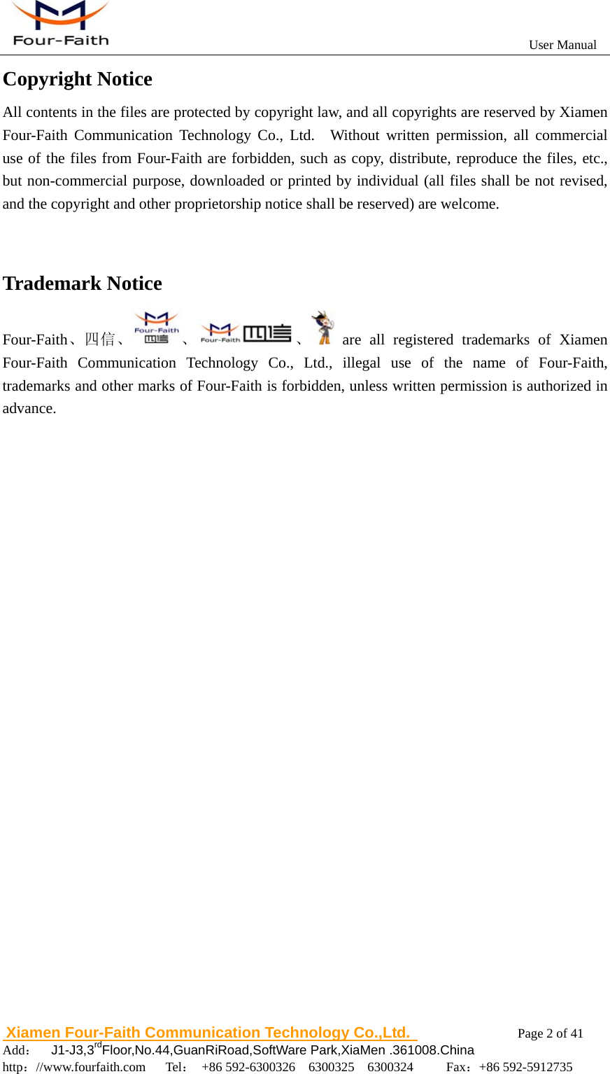                                                           User Manual                       Xiamen Four-Faith Communication Technology Co.,Ltd.              Page 2 of 41     Add：  J1-J3,3rdFloor,No.44,GuanRiRoad,SoftWare Park,XiaMen .361008.China                                    http：//www.fourfaith.com   Tel： +86 592-6300326  6300325  6300324     Fax：+86 592-5912735  Copyright Notice All contents in the files are protected by copyright law, and all copyrights are reserved by Xiamen Four-Faith Communication Technology Co., Ltd.  Without written permission, all commercial use of the files from Four-Faith are forbidden, such as copy, distribute, reproduce the files, etc., but non-commercial purpose, downloaded or printed by individual (all files shall be not revised, and the copyright and other proprietorship notice shall be reserved) are welcome.   Trademark Notice Four-Faith、四信、 、 、  are all registered trademarks of Xiamen Four-Faith Communication Technology Co., Ltd., illegal use of the name of Four-Faith, trademarks and other marks of Four-Faith is forbidden, unless written permission is authorized in advance.           
