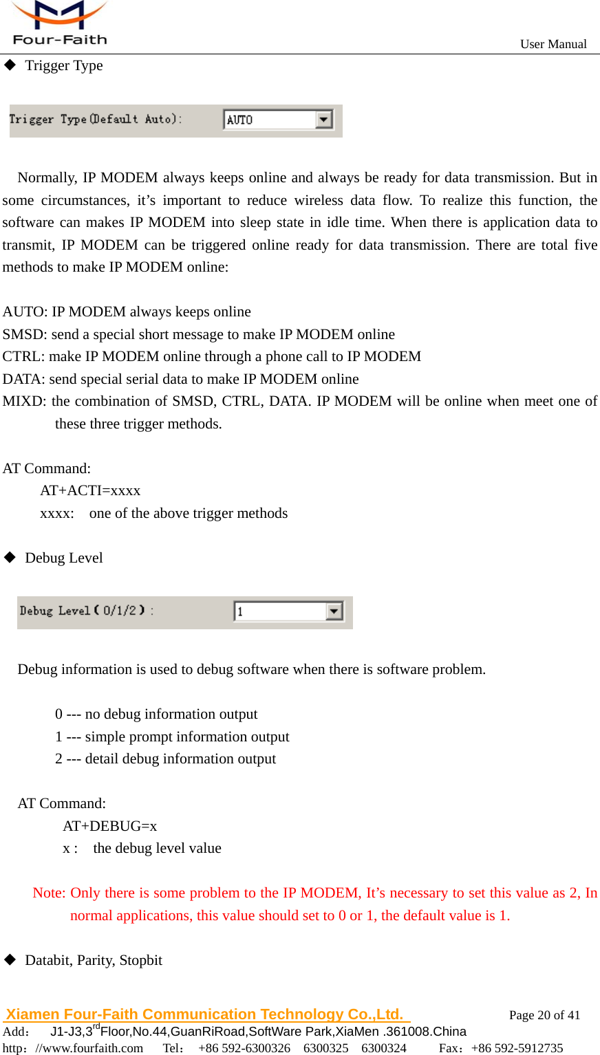                                                           User Manual                       Xiamen Four-Faith Communication Technology Co.,Ltd.              Page 20 of 41     Add：  J1-J3,3rdFloor,No.44,GuanRiRoad,SoftWare Park,XiaMen .361008.China                                    http：//www.fourfaith.com   Tel： +86 592-6300326  6300325  6300324     Fax：+86 592-5912735  ◆ Trigger Type     Normally, IP MODEM always keeps online and always be ready for data transmission. But in some circumstances, it&rsquo;s important to reduce wireless data flow. To realize this function, the software can makes IP MODEM into sleep state in idle time. When there is application data to transmit, IP MODEM can be triggered online ready for data transmission. There are total five methods to make IP MODEM online:  AUTO: IP MODEM always keeps online SMSD: send a special short message to make IP MODEM online CTRL: make IP MODEM online through a phone call to IP MODEM DATA: send special serial data to make IP MODEM online MIXD: the combination of SMSD, CTRL, DATA. IP MODEM will be online when meet one of these three trigger methods.    AT Command:      AT+ACTI=xxxx           xxxx:    one of the above trigger methods  ◆ Debug Level             Debug information is used to debug software when there is software problem.      0 --- no debug information output     1 --- simple prompt information output     2 --- detail debug information output  AT Command:    AT+DEBUG=x    x :  the debug level value    Note: Only there is some problem to the IP MODEM, It&rsquo;s necessary to set this value as 2, In normal applications, this value should set to 0 or 1, the default value is 1.  ◆  Databit, Parity, Stopbit  