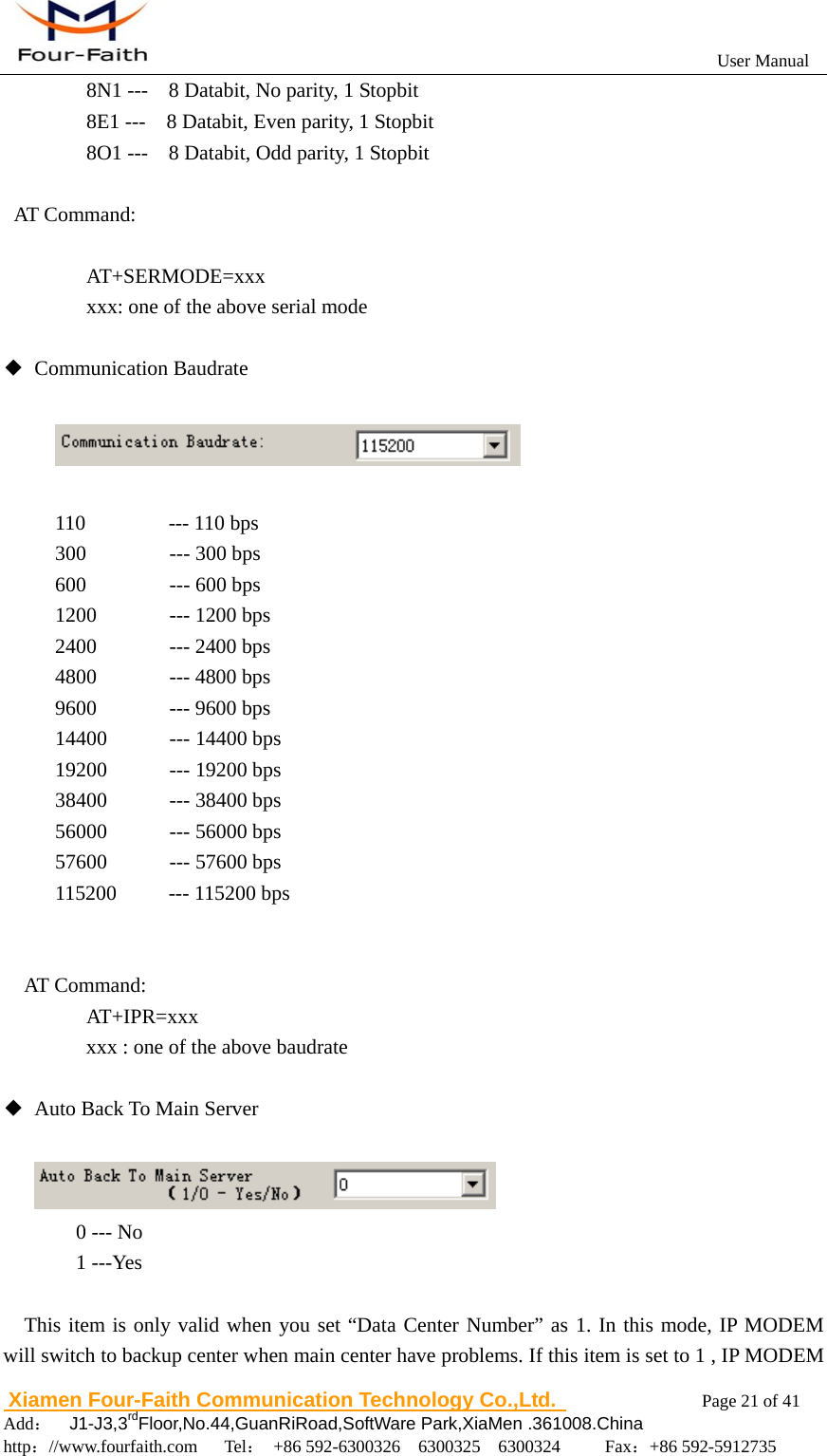                                                           User Manual                       Xiamen Four-Faith Communication Technology Co.,Ltd.              Page 21 of 41     Add：  J1-J3,3rdFloor,No.44,GuanRiRoad,SoftWare Park,XiaMen .361008.China                                    http：//www.fourfaith.com   Tel： +86 592-6300326  6300325  6300324     Fax：+86 592-5912735        8N1 ---    8 Databit, No parity, 1 Stopbit       8E1 ---    8 Databit, Even parity, 1 Stopbit       8O1 ---    8 Databit, Odd parity, 1 Stopbit  AT Command:     AT+SERMODE=xxx       xxx: one of the above serial mode  ◆ Communication Baudrate    110        --- 110 bps 300        --- 300 bps 600        --- 600 bps 1200       --- 1200 bps 2400       --- 2400 bps 4800       --- 4800 bps 9600       --- 9600 bps 14400      --- 14400 bps 19200      --- 19200 bps 38400      --- 38400 bps 56000      --- 56000 bps 57600      --- 57600 bps 115200     --- 115200 bps   AT Command:    AT+IPR=xxx xxx : one of the above baudrate  ◆  Auto Back To Main Server           0 --- No   1 ---Yes    This item is only valid when you set &ldquo;Data Center Number&rdquo; as 1. In this mode, IP MODEM will switch to backup center when main center have problems. If this item is set to 1 , IP MODEM 