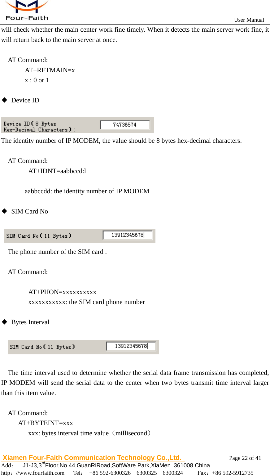                                                           User Manual                       Xiamen Four-Faith Communication Technology Co.,Ltd.              Page 22 of 41     Add：  J1-J3,3rdFloor,No.44,GuanRiRoad,SoftWare Park,XiaMen .361008.China                                    http：//www.fourfaith.com   Tel： +86 592-6300326  6300325  6300324     Fax：+86 592-5912735  will check whether the main center work fine timely. When it detects the main server work fine, it will return back to the main server at once.  AT Command:   AT+RETMAIN=x     x : 0 or 1  ◆ Device ID   The identity number of IP MODEM, the value should be 8 bytes hex-decimal characters.  AT Command:    AT+IDNT=aabbccdd      aabbccdd: the identity number of IP MODEM  ◆ SIM Card No    The phone number of the SIM card .  AT Command:     AT+PHON=xxxxxxxxxx       xxxxxxxxxxx: the SIM card phone number  ◆ Bytes Interval       The time interval used to determine whether the serial data frame transmission has completed, IP MODEM will send the serial data to the center when two bytes transmit time interval larger than this item value.  AT Command: AT+BYTEINT=xxx       xxx: bytes interval time value（millisecond）  