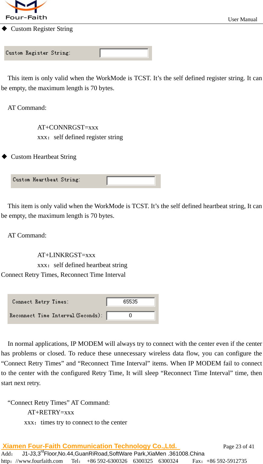                                                           User Manual                       Xiamen Four-Faith Communication Technology Co.,Ltd.              Page 23 of 41     Add：  J1-J3,3rdFloor,No.44,GuanRiRoad,SoftWare Park,XiaMen .361008.China                                    http：//www.fourfaith.com   Tel： +86 592-6300326  6300325  6300324     Fax：+86 592-5912735  ◆  Custom Register String     This item is only valid when the WorkMode is TCST. It&rsquo;s the self defined register string. It can be empty, the maximum length is 70 bytes.  AT Command:  AT+CONNRGST=xxx       xxx：self defined register string       ◆  Custom Heartbeat String        This item is only valid when the WorkMode is TCST. It&rsquo;s the self defined heartbeat string, It can be empty, the maximum length is 70 bytes.  AT Command:  AT+LINKRGST=xxx       xxx：self defined heartbeat string Connect Retry Times, Reconnect Time Interval             In normal applications, IP MODEM will always try to connect with the center even if the center has problems or closed. To reduce these unnecessary wireless data flow, you can configure the &ldquo;Connect Retry Times&rdquo; and &ldquo;Reconnect Time Interval&rdquo; items. When IP MODEM fail to connect to the center with the configured Retry Time, It will sleep &ldquo;Reconnect Time Interval&rdquo; time, then start next retry.  &ldquo;Connect Retry Times&rdquo; AT Command:    AT+RETRY=xxx   xxx：times try to connect to the center  