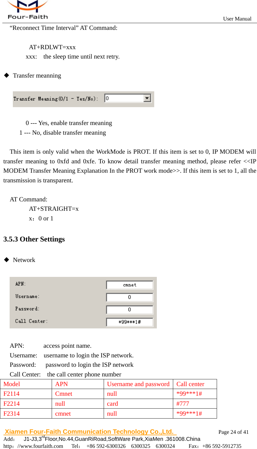                                                           User Manual                       Xiamen Four-Faith Communication Technology Co.,Ltd.              Page 24 of 41     Add：  J1-J3,3rdFloor,No.44,GuanRiRoad,SoftWare Park,XiaMen .361008.China                                    http：//www.fourfaith.com   Tel： +86 592-6300326  6300325  6300324     Fax：+86 592-5912735  &ldquo;Reconnect Time Interval&rdquo; AT Command:     AT+RDLWT=xxx     xxx:    the sleep time until next retry.  ◆ Transfer meanning            0 --- Yes, enable transfer meaning 1 --- No, disable transfer meaning      This item is only valid when the WorkMode is PROT. If this item is set to 0, IP MODEM will transfer meaning to 0xfd and 0xfe. To know detail transfer meaning method, please refer <<IP MODEM Transfer Meaning Explanation In the PROT work mode>>. If this item is set to 1, all the transmission is transparent.  AT Command:    AT+STRAIGHT=x    x：0 or 1 3.5.3 Other Settings ◆ Network       APN:      access point name. Username:    username to login the ISP network. Password:      password to login the ISP network Call Center:    the call center phone number Model  APN  Username and password Call center F2114 Cmnet null  *99***1# F2214 null  card  #777 F2314 cmnet null  *99***1# 